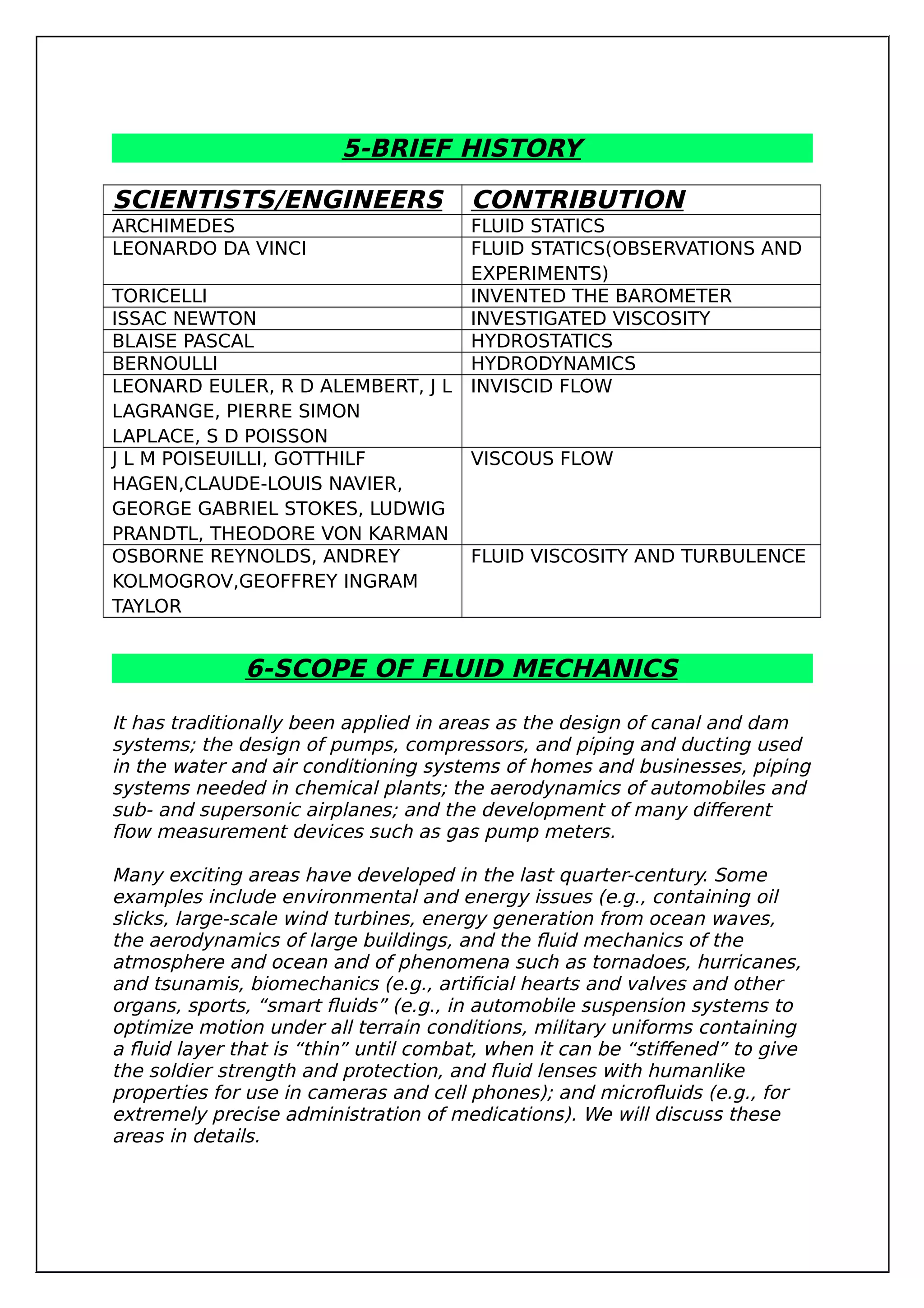 5-BRIEF HISTORY
SCIENTISTS/ENGINEERS CONTRIBUTION
ARCHIMEDES FLUID STATICS
LEONARDO DA VINCI FLUID STATICS(OBSERVATIONS AND
EXPERIMENTS)
TORICELLI INVENTED THE BAROMETER
ISSAC NEWTON INVESTIGATED VISCOSITY
BLAISE PASCAL HYDROSTATICS
BERNOULLI HYDRODYNAMICS
LEONARD EULER, R D ALEMBERT, J L
LAGRANGE, PIERRE SIMON
LAPLACE, S D POISSON
INVISCID FLOW
J L M POISEUILLI, GOTTHILF
HAGEN,CLAUDE-LOUIS NAVIER,
GEORGE GABRIEL STOKES, LUDWIG
PRANDTL, THEODORE VON KARMAN
VISCOUS FLOW
OSBORNE REYNOLDS, ANDREY
KOLMOGROV,GEOFFREY INGRAM
TAYLOR
FLUID VISCOSITY AND TURBULENCE
6-SCOPE OF FLUID MECHANICS
It has traditionally been applied in areas as the design of canal and dam
systems; the design of pumps, compressors, and piping and ducting used
in the water and air conditioning systems of homes and businesses, piping
systems needed in chemical plants; the aerodynamics of automobiles and
sub- and supersonic airplanes; and the development of many different
flow measurement devices such as gas pump meters.
Many exciting areas have developed in the last quarter-century. Some
examples include environmental and energy issues (e.g., containing oil
slicks, large-scale wind turbines, energy generation from ocean waves,
the aerodynamics of large buildings, and the fluid mechanics of the
atmosphere and ocean and of phenomena such as tornadoes, hurricanes,
and tsunamis, biomechanics (e.g., artificial hearts and valves and other
organs, sports, “smart fluids” (e.g., in automobile suspension systems to
optimize motion under all terrain conditions, military uniforms containing
a fluid layer that is “thin” until combat, when it can be “stiffened” to give
the soldier strength and protection, and fluid lenses with humanlike
properties for use in cameras and cell phones); and microfluids (e.g., for
extremely precise administration of medications). We will discuss these
areas in details.
 