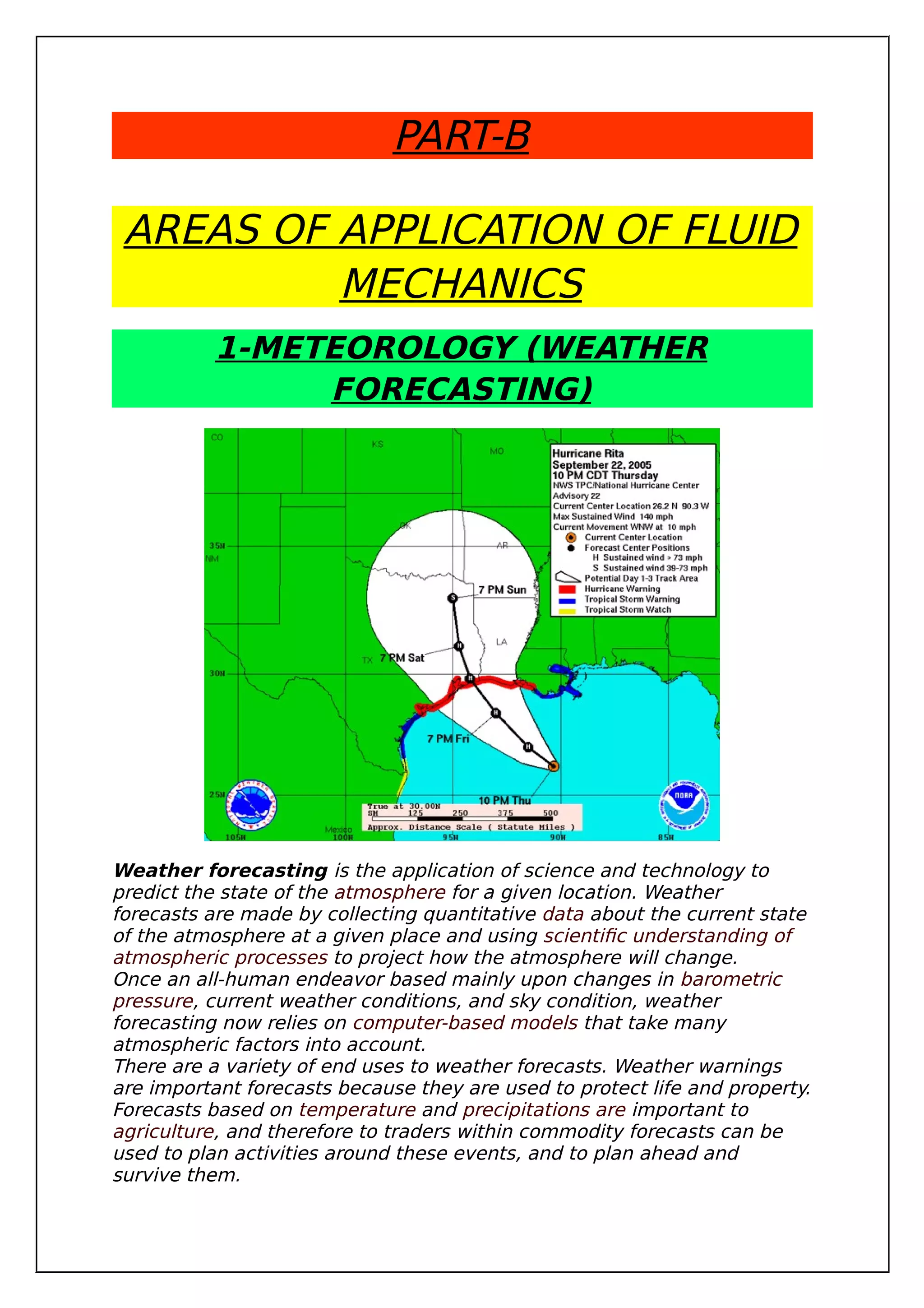 PART-B
AREAS OF APPLICATION OF FLUID
MECHANICS
1-METEOROLOGY (WEATHER
FORECASTING)
Weather forecasting is the application of science and technology to
predict the state of the atmosphere for a given location. Weather
forecasts are made by collecting quantitative data about the current state
of the atmosphere at a given place and using scientific understanding of
atmospheric processes to project how the atmosphere will change.
Once an all-human endeavor based mainly upon changes in barometric
pressure, current weather conditions, and sky condition, weather
forecasting now relies on computer-based models that take many
atmospheric factors into account.
There are a variety of end uses to weather forecasts. Weather warnings
are important forecasts because they are used to protect life and property.
Forecasts based on temperature and precipitations are important to
agriculture, and therefore to traders within commodity forecasts can be
used to plan activities around these events, and to plan ahead and
survive them.
 