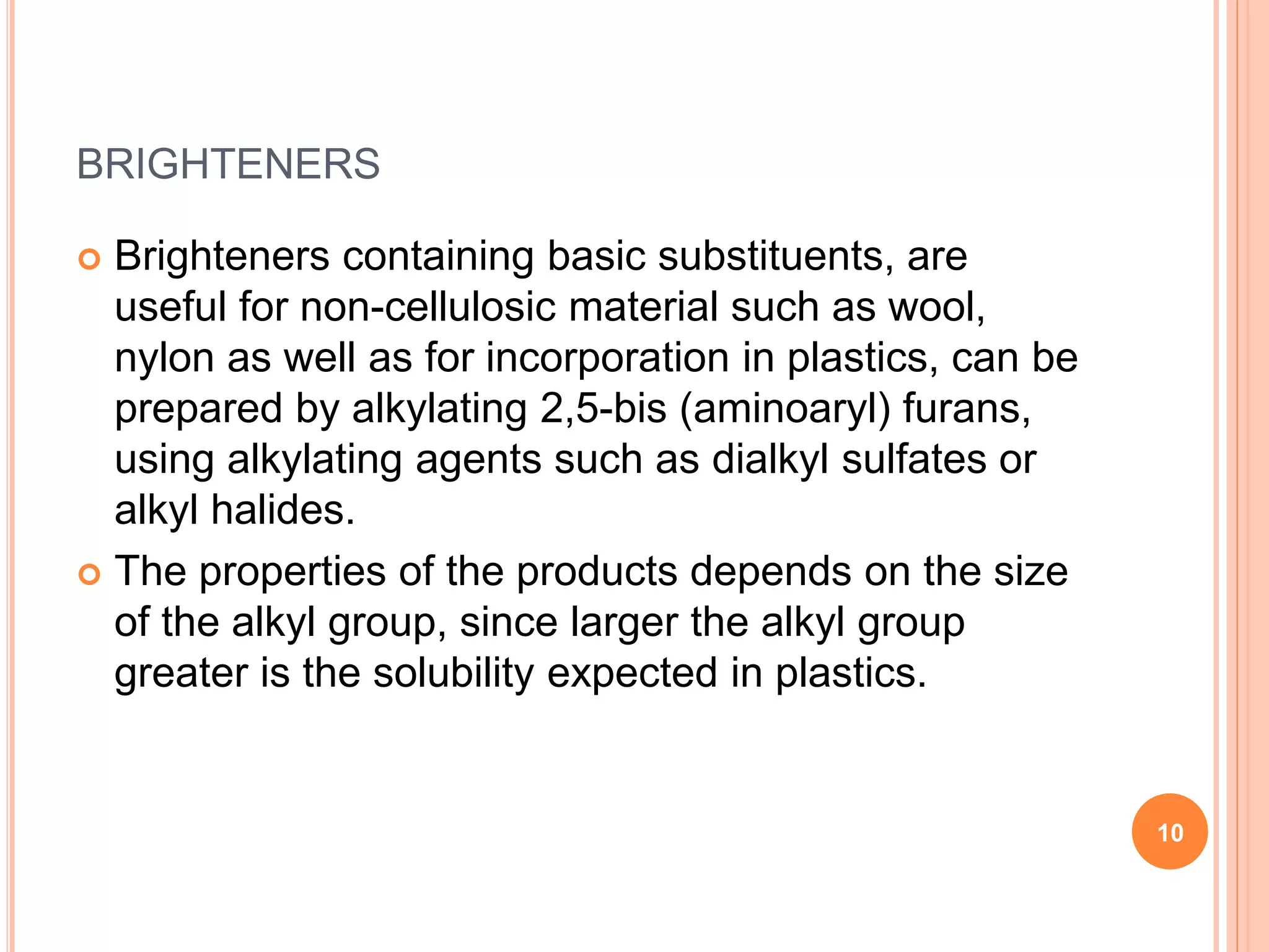 BRIGHTENERS
 Brighteners containing basic substituents, are
useful for non-cellulosic material such as wool,
nylon as well as for incorporation in plastics, can be
prepared by alkylating 2,5-bis (aminoaryl) furans,
using alkylating agents such as dialkyl sulfates or
alkyl halides.
 The properties of the products depends on the size
of the alkyl group, since larger the alkyl group
greater is the solubility expected in plastics.
10
 