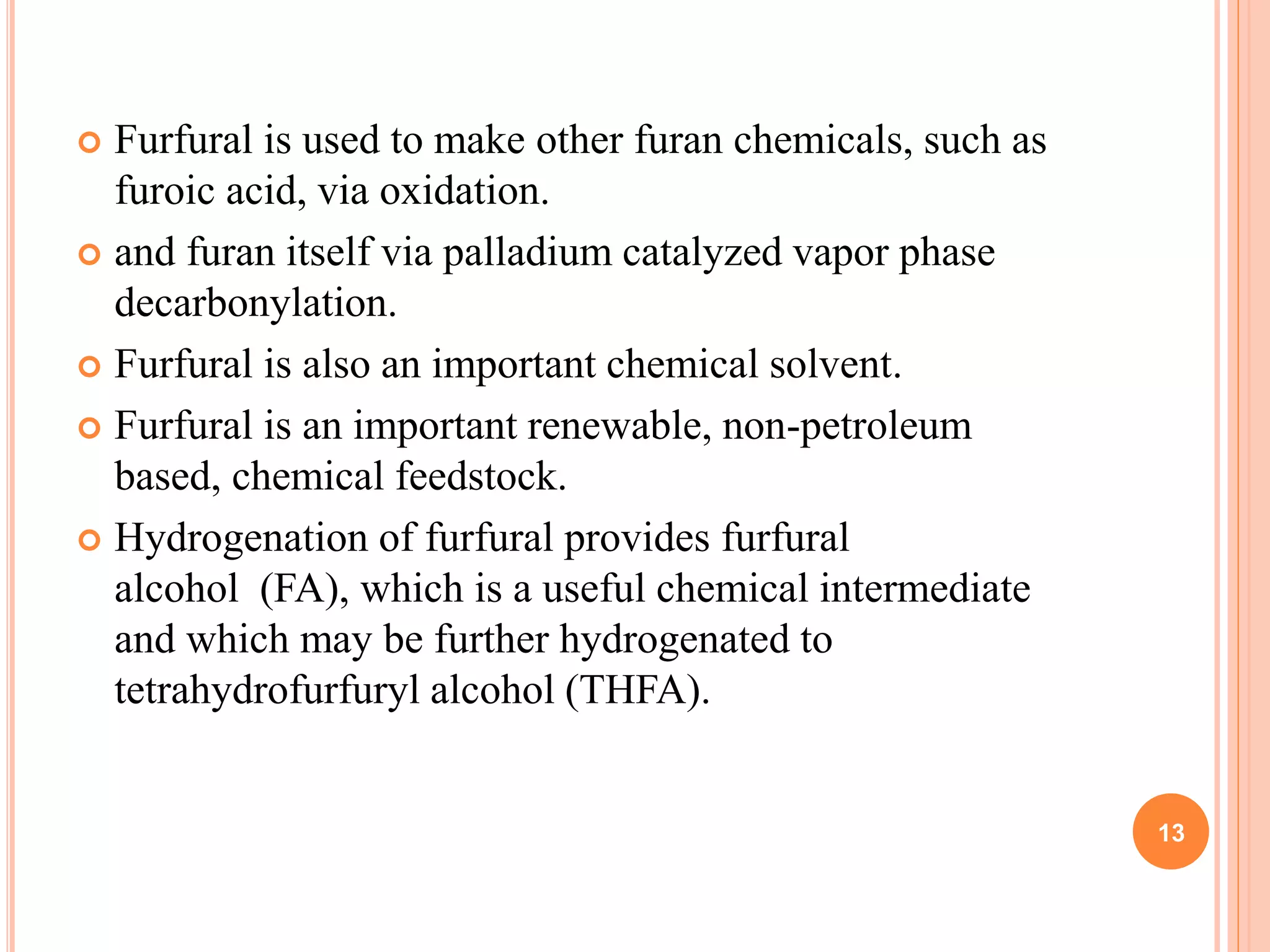 Furfural is used to make other furan chemicals, such as
furoic acid, via oxidation.
 and furan itself via palladium catalyzed vapor phase
decarbonylation.
 Furfural is also an important chemical solvent.
 Furfural is an important renewable, non-petroleum
based, chemical feedstock.
 Hydrogenation of furfural provides furfural
alcohol (FA), which is a useful chemical intermediate
and which may be further hydrogenated to
tetrahydrofurfuryl alcohol (THFA).
13
 