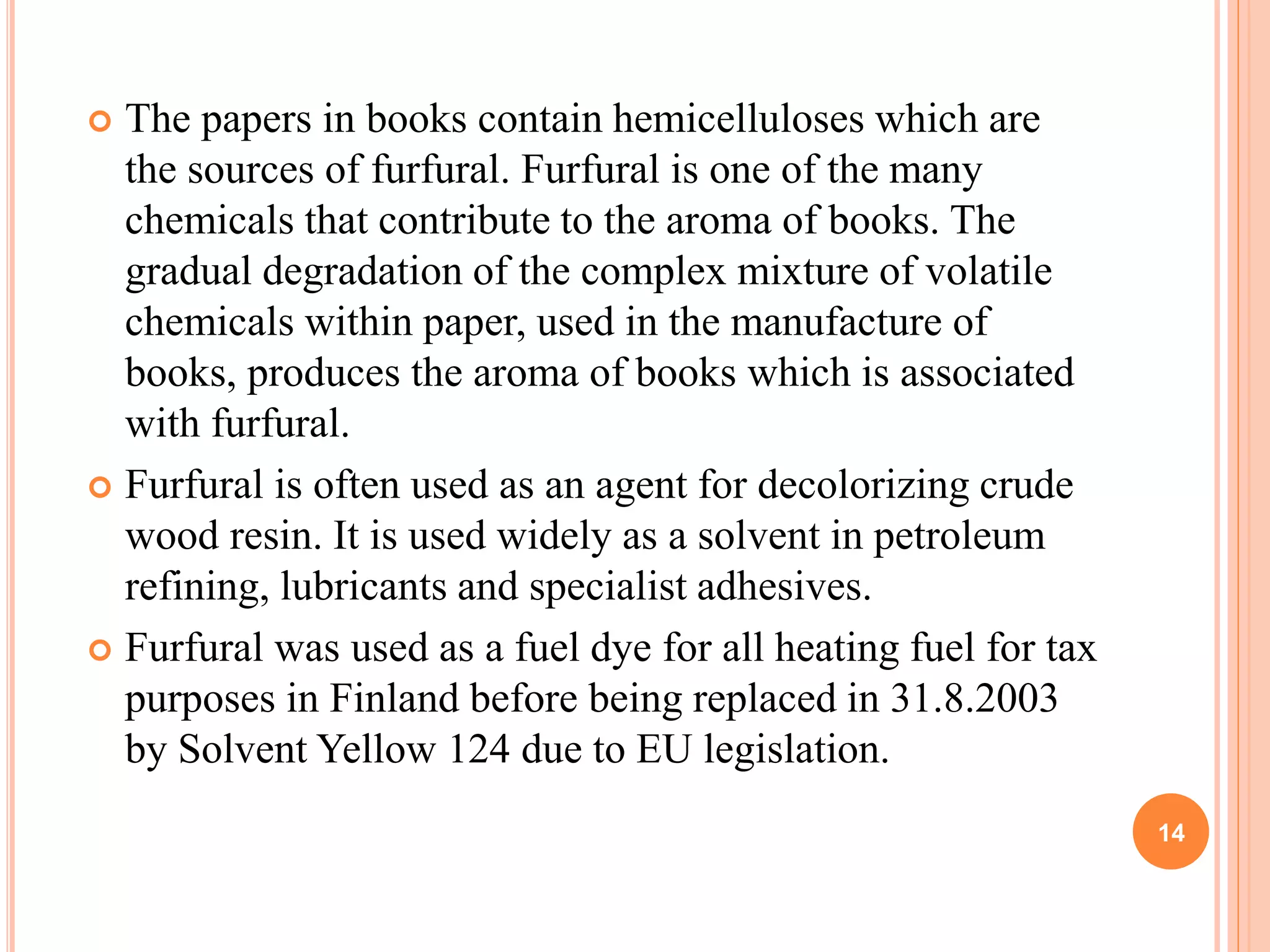  The papers in books contain hemicelluloses which are
the sources of furfural. Furfural is one of the many
chemicals that contribute to the aroma of books. The
gradual degradation of the complex mixture of volatile
chemicals within paper, used in the manufacture of
books, produces the aroma of books which is associated
with furfural.
 Furfural is often used as an agent for decolorizing crude
wood resin. It is used widely as a solvent in petroleum
refining, lubricants and specialist adhesives.
 Furfural was used as a fuel dye for all heating fuel for tax
purposes in Finland before being replaced in 31.8.2003
by Solvent Yellow 124 due to EU legislation.
14
 