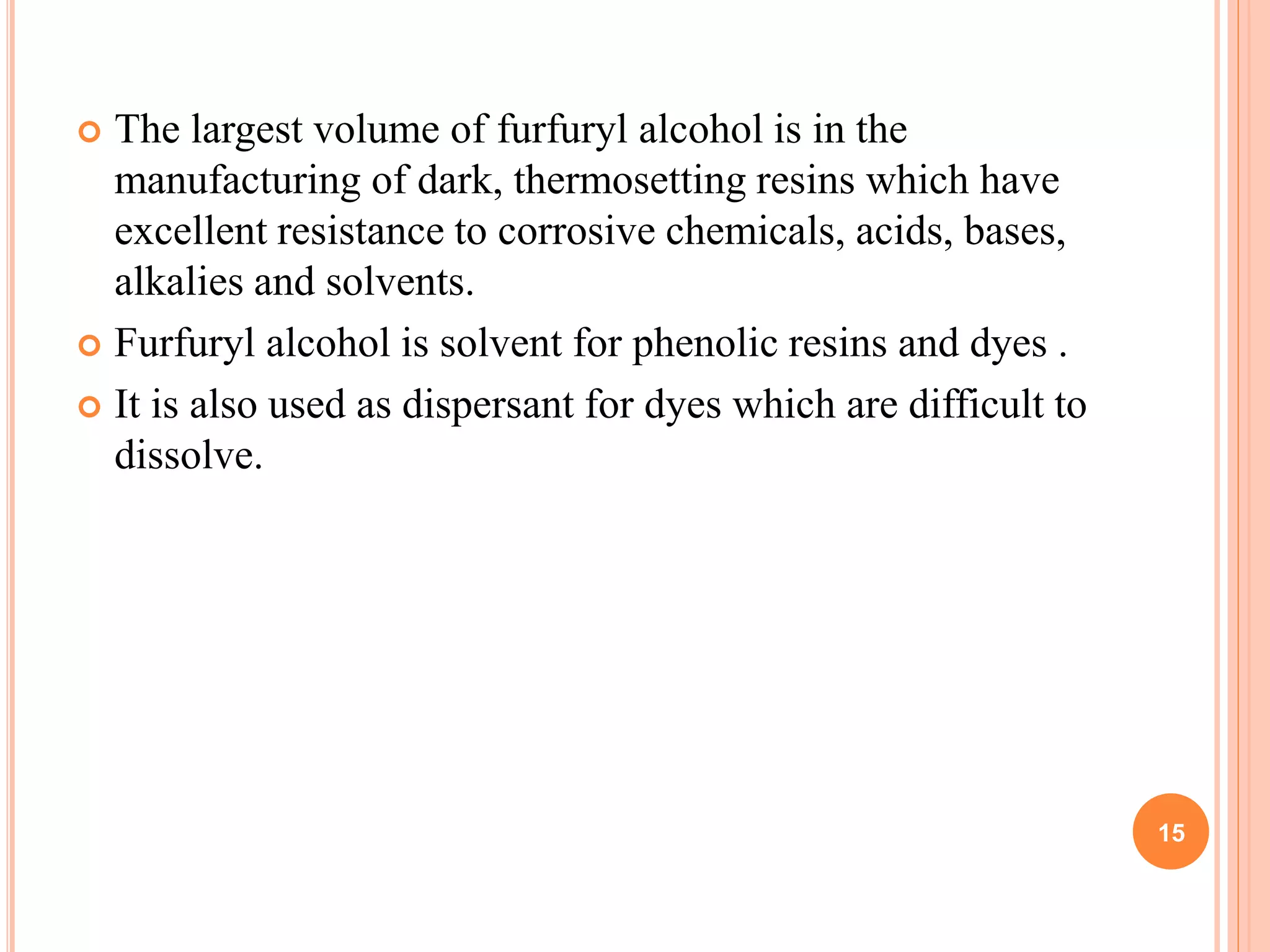  The largest volume of furfuryl alcohol is in the
manufacturing of dark, thermosetting resins which have
excellent resistance to corrosive chemicals, acids, bases,
alkalies and solvents.
 Furfuryl alcohol is solvent for phenolic resins and dyes .
 It is also used as dispersant for dyes which are difficult to
dissolve.
15
 
