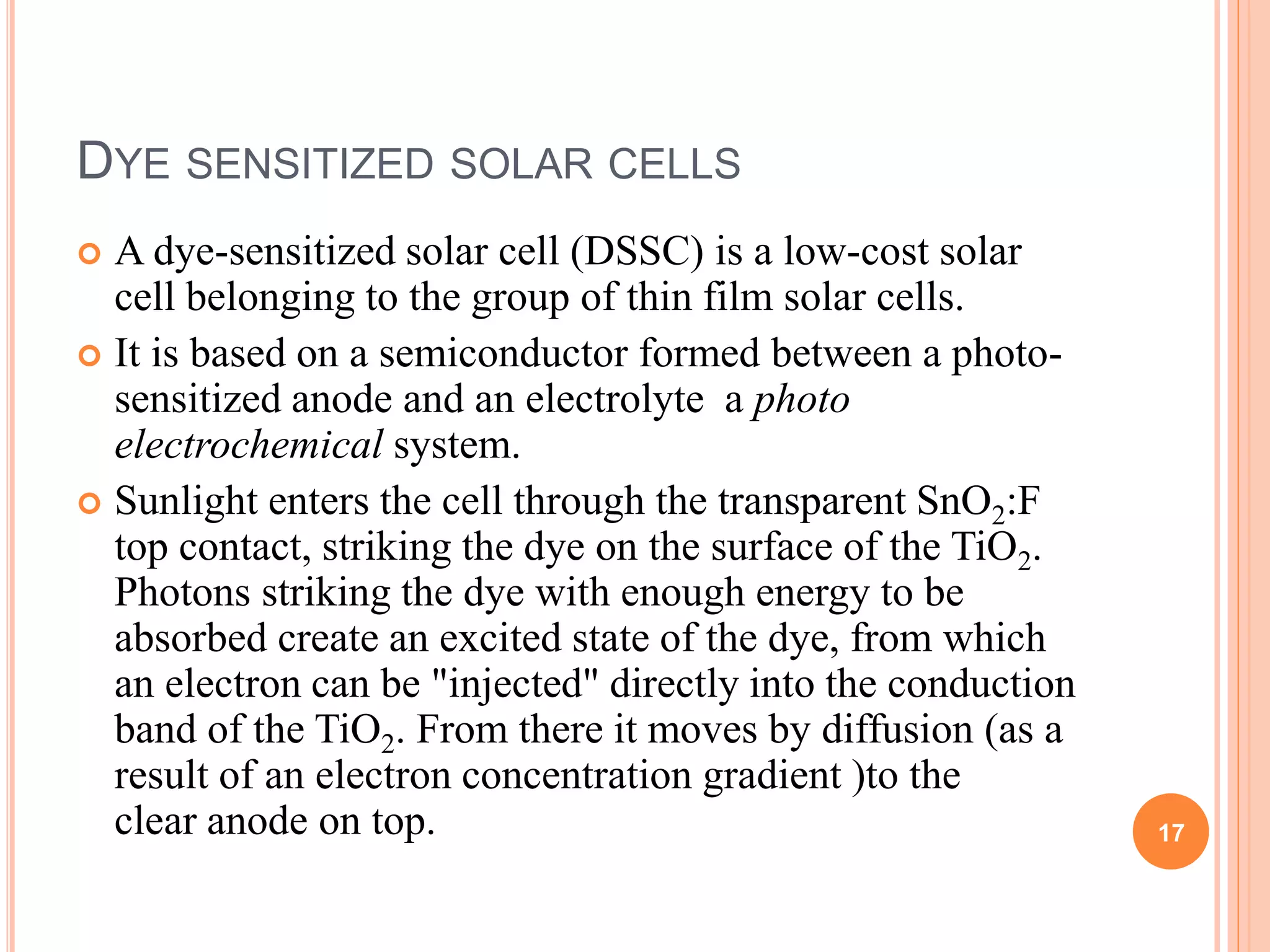 DYE SENSITIZED SOLAR CELLS
 A dye-sensitized solar cell (DSSC) is a low-cost solar
cell belonging to the group of thin film solar cells.
 It is based on a semiconductor formed between a photo-
sensitized anode and an electrolyte a photo
electrochemical system.
 Sunlight enters the cell through the transparent SnO2:F
top contact, striking the dye on the surface of the TiO2.
Photons striking the dye with enough energy to be
absorbed create an excited state of the dye, from which
an electron can be "injected" directly into the conduction
band of the TiO2. From there it moves by diffusion (as a
result of an electron concentration gradient )to the
clear anode on top. 17
 