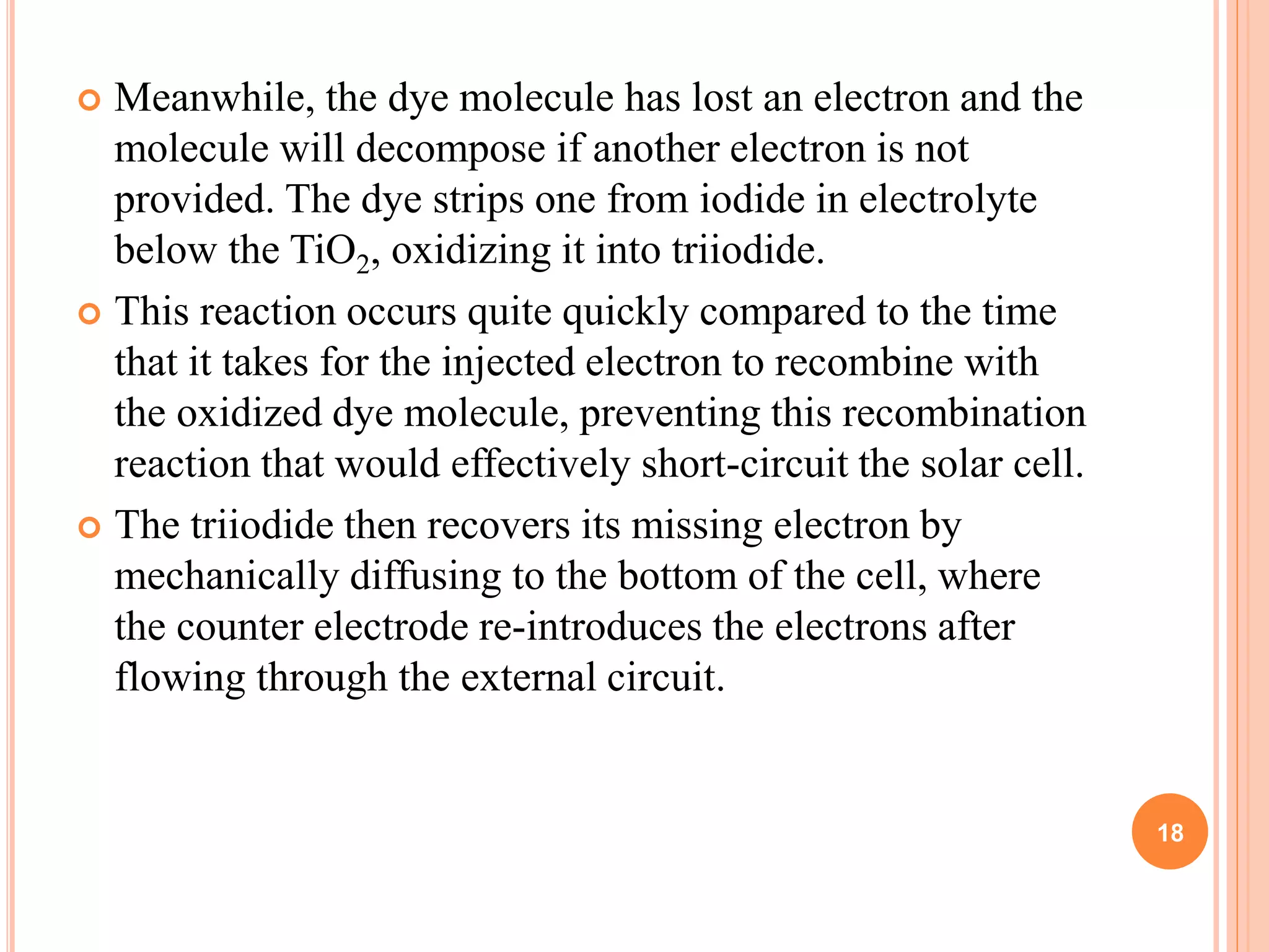  Meanwhile, the dye molecule has lost an electron and the
molecule will decompose if another electron is not
provided. The dye strips one from iodide in electrolyte
below the TiO2, oxidizing it into triiodide.
 This reaction occurs quite quickly compared to the time
that it takes for the injected electron to recombine with
the oxidized dye molecule, preventing this recombination
reaction that would effectively short-circuit the solar cell.
 The triiodide then recovers its missing electron by
mechanically diffusing to the bottom of the cell, where
the counter electrode re-introduces the electrons after
flowing through the external circuit.
18
 