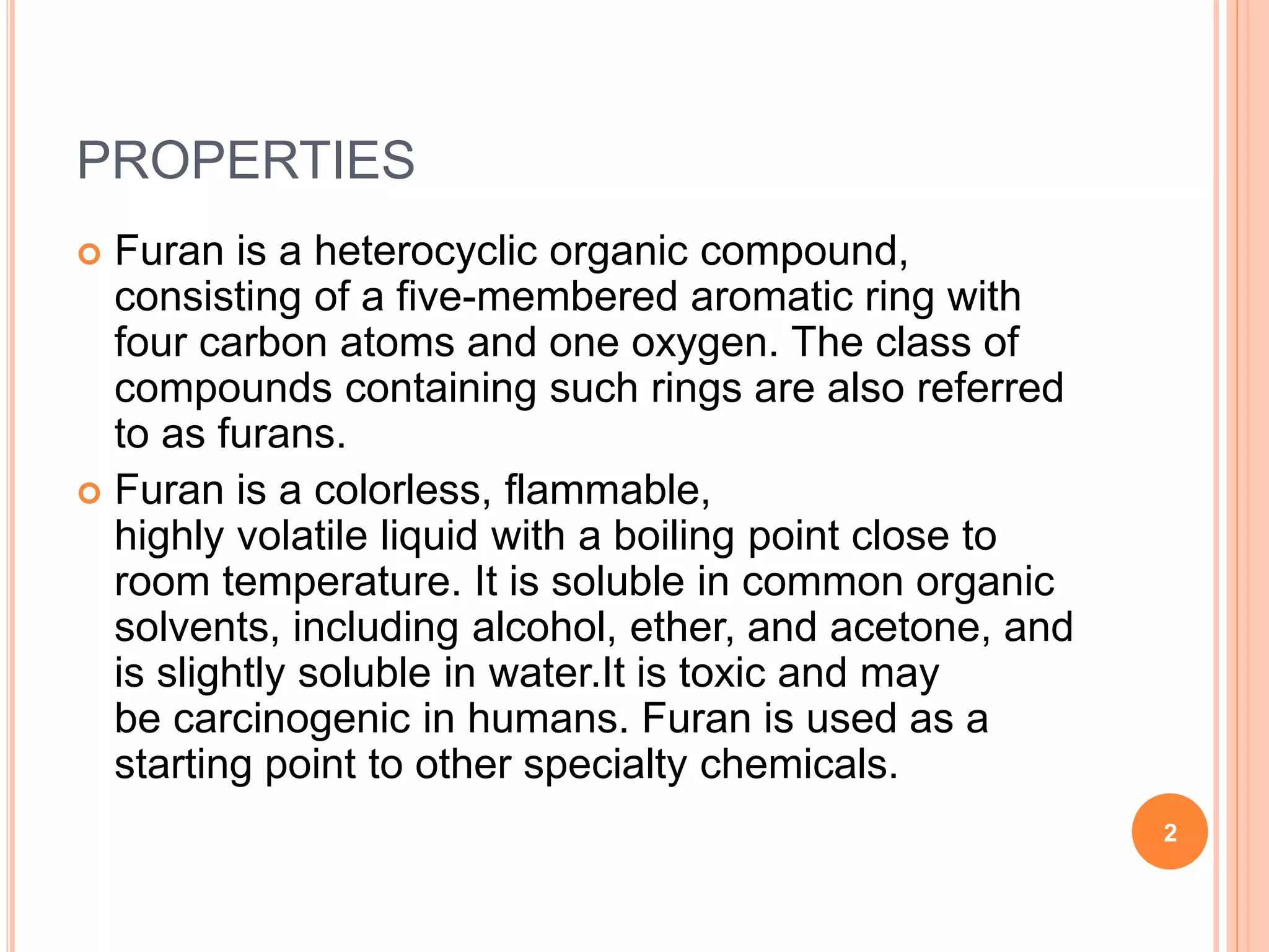 PROPERTIES
 Furan is a heterocyclic organic compound,
consisting of a five-membered aromatic ring with
four carbon atoms and one oxygen. The class of
compounds containing such rings are also referred
to as furans.
 Furan is a colorless, flammable,
highly volatile liquid with a boiling point close to
room temperature. It is soluble in common organic
solvents, including alcohol, ether, and acetone, and
is slightly soluble in water.It is toxic and may
be carcinogenic in humans. Furan is used as a
starting point to other specialty chemicals.
2
 