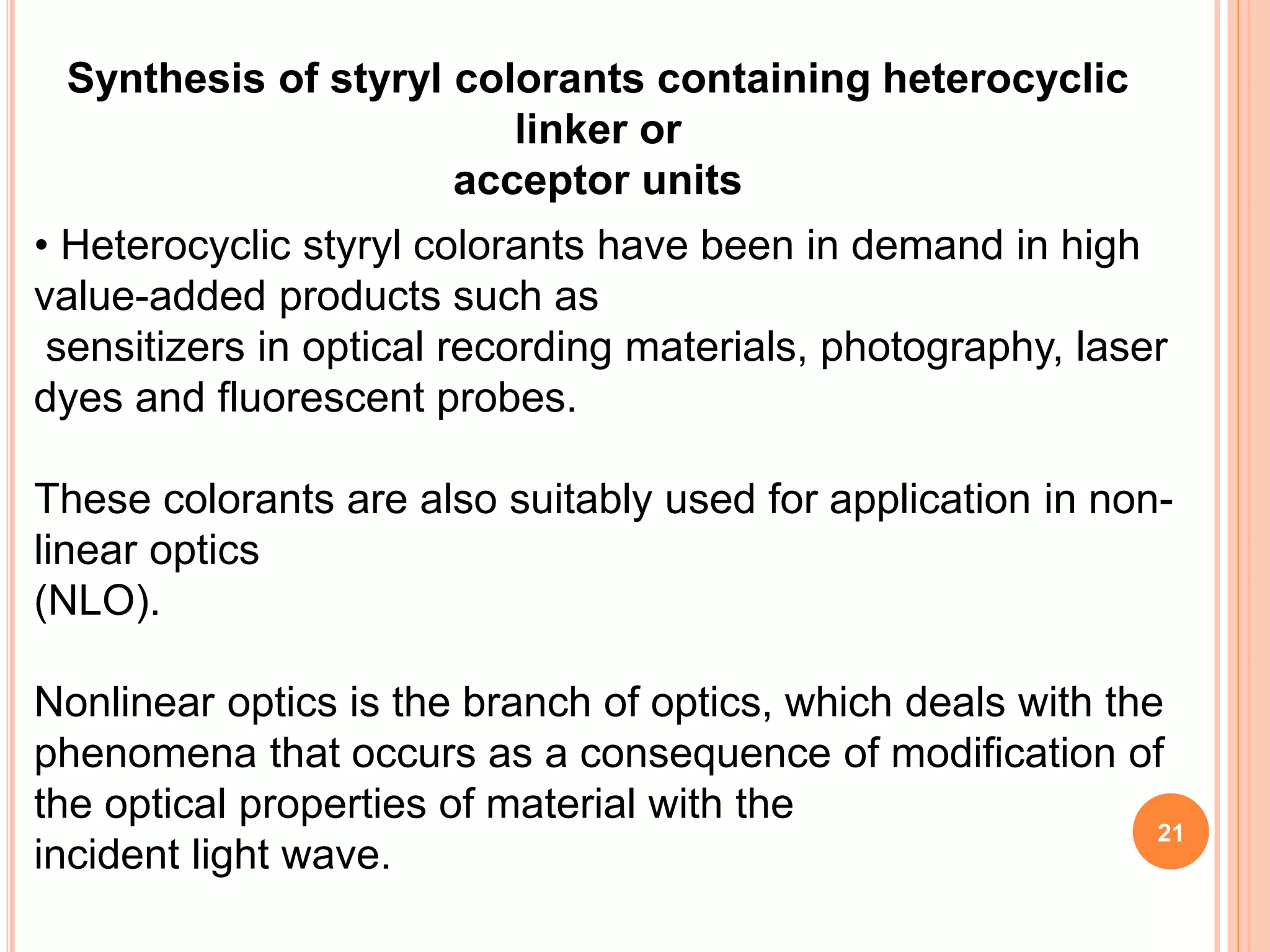 Synthesis of styryl colorants containing heterocyclic
linker or
acceptor units
• Heterocyclic styryl colorants have been in demand in high
value-added products such as
sensitizers in optical recording materials, photography, laser
dyes and fluorescent probes.
These colorants are also suitably used for application in non-
linear optics
(NLO).
Nonlinear optics is the branch of optics, which deals with the
phenomena that occurs as a consequence of modification of
the optical properties of material with the
incident light wave.
21
 