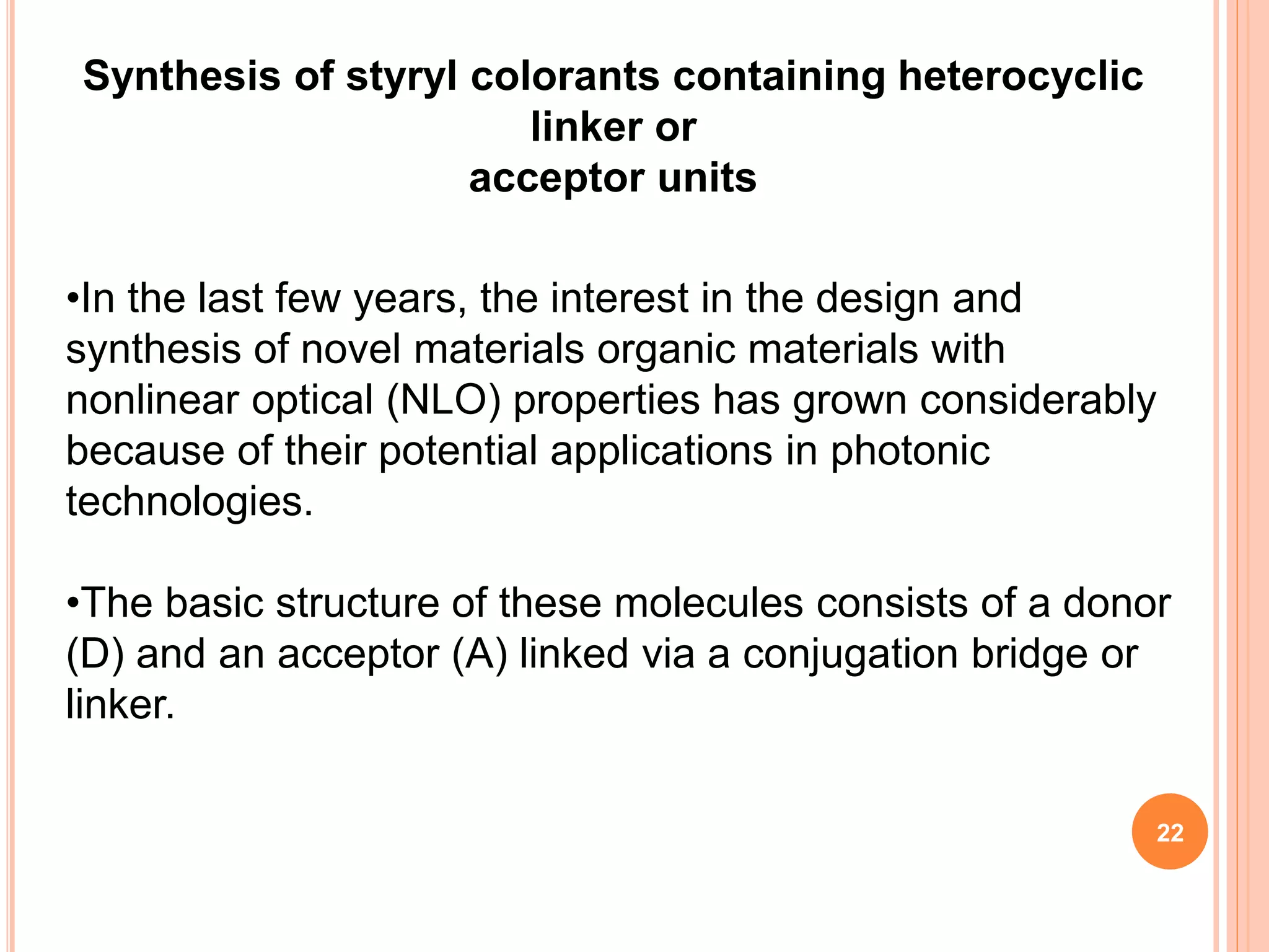 •In the last few years, the interest in the design and
synthesis of novel materials organic materials with
nonlinear optical (NLO) properties has grown considerably
because of their potential applications in photonic
technologies.
•The basic structure of these molecules consists of a donor
(D) and an acceptor (A) linked via a conjugation bridge or
linker.
Synthesis of styryl colorants containing heterocyclic
linker or
acceptor units
22
 