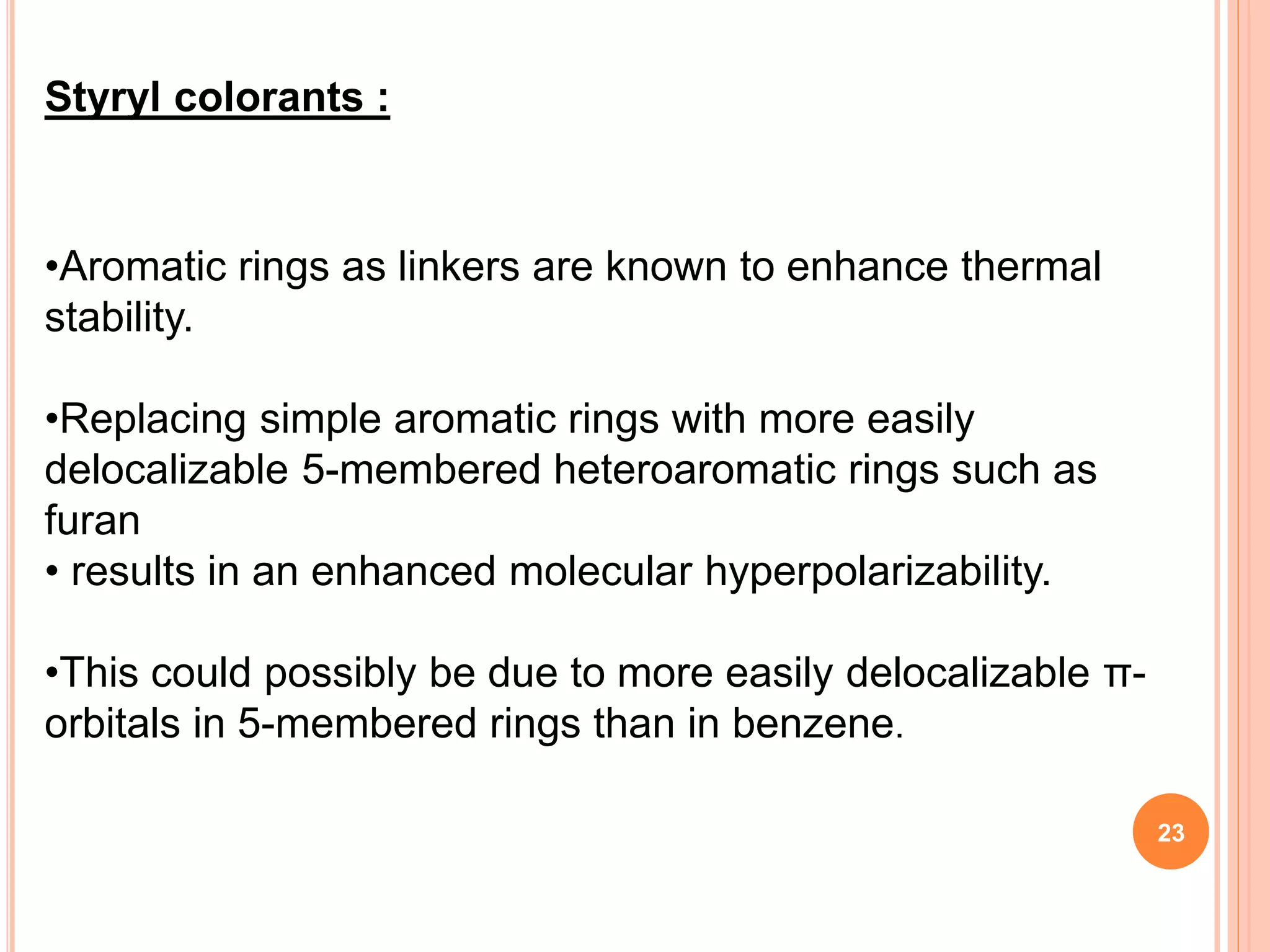•Aromatic rings as linkers are known to enhance thermal
stability.
•Replacing simple aromatic rings with more easily
delocalizable 5-membered heteroaromatic rings such as
furan
• results in an enhanced molecular hyperpolarizability.
•This could possibly be due to more easily delocalizable π-
orbitals in 5-membered rings than in benzene.
Styryl colorants :
23
 