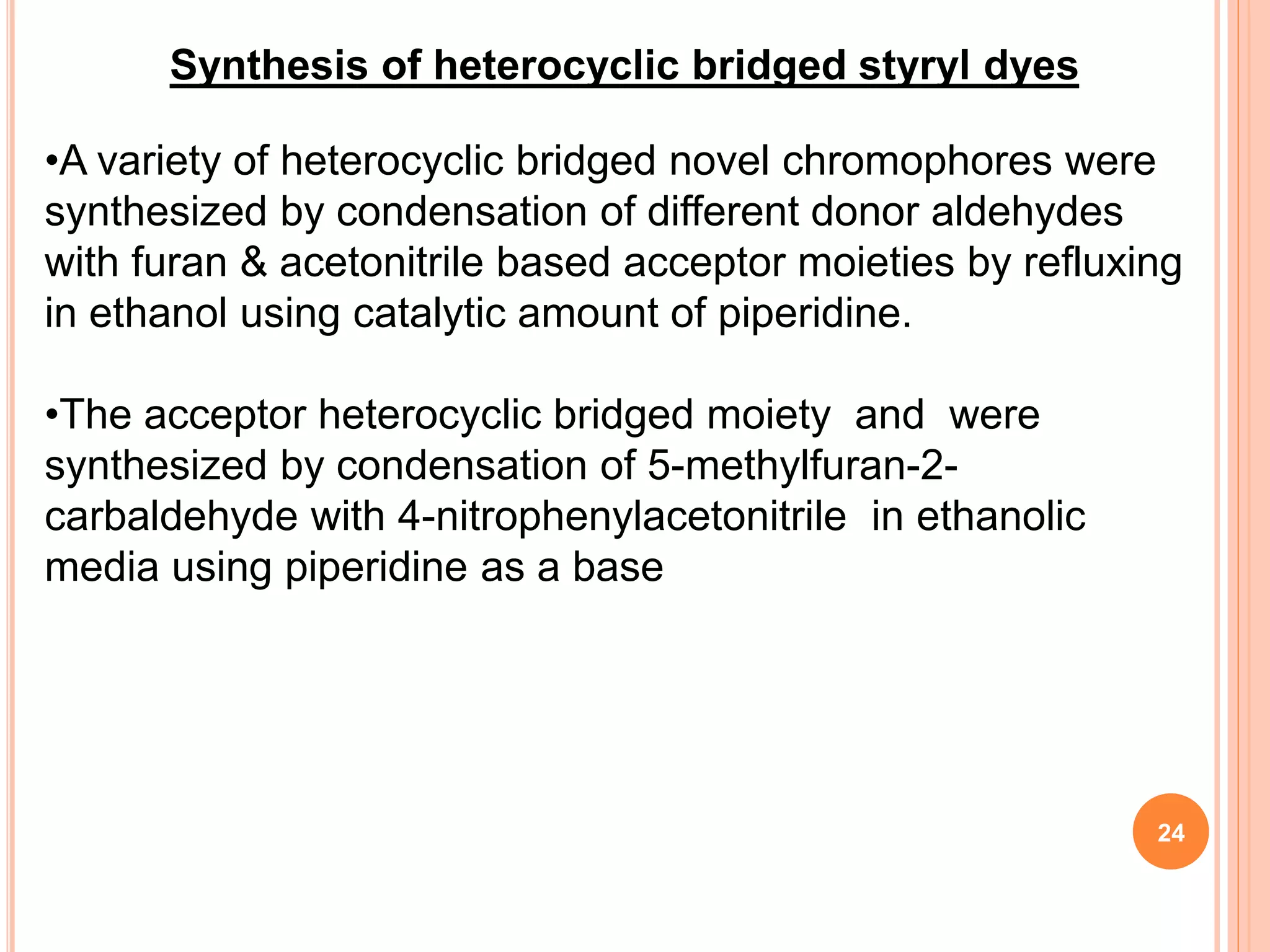 Synthesis of heterocyclic bridged styryl dyes
•A variety of heterocyclic bridged novel chromophores were
synthesized by condensation of different donor aldehydes
with furan & acetonitrile based acceptor moieties by refluxing
in ethanol using catalytic amount of piperidine.
•The acceptor heterocyclic bridged moiety and were
synthesized by condensation of 5-methylfuran-2-
carbaldehyde with 4-nitrophenylacetonitrile in ethanolic
media using piperidine as a base
24
 