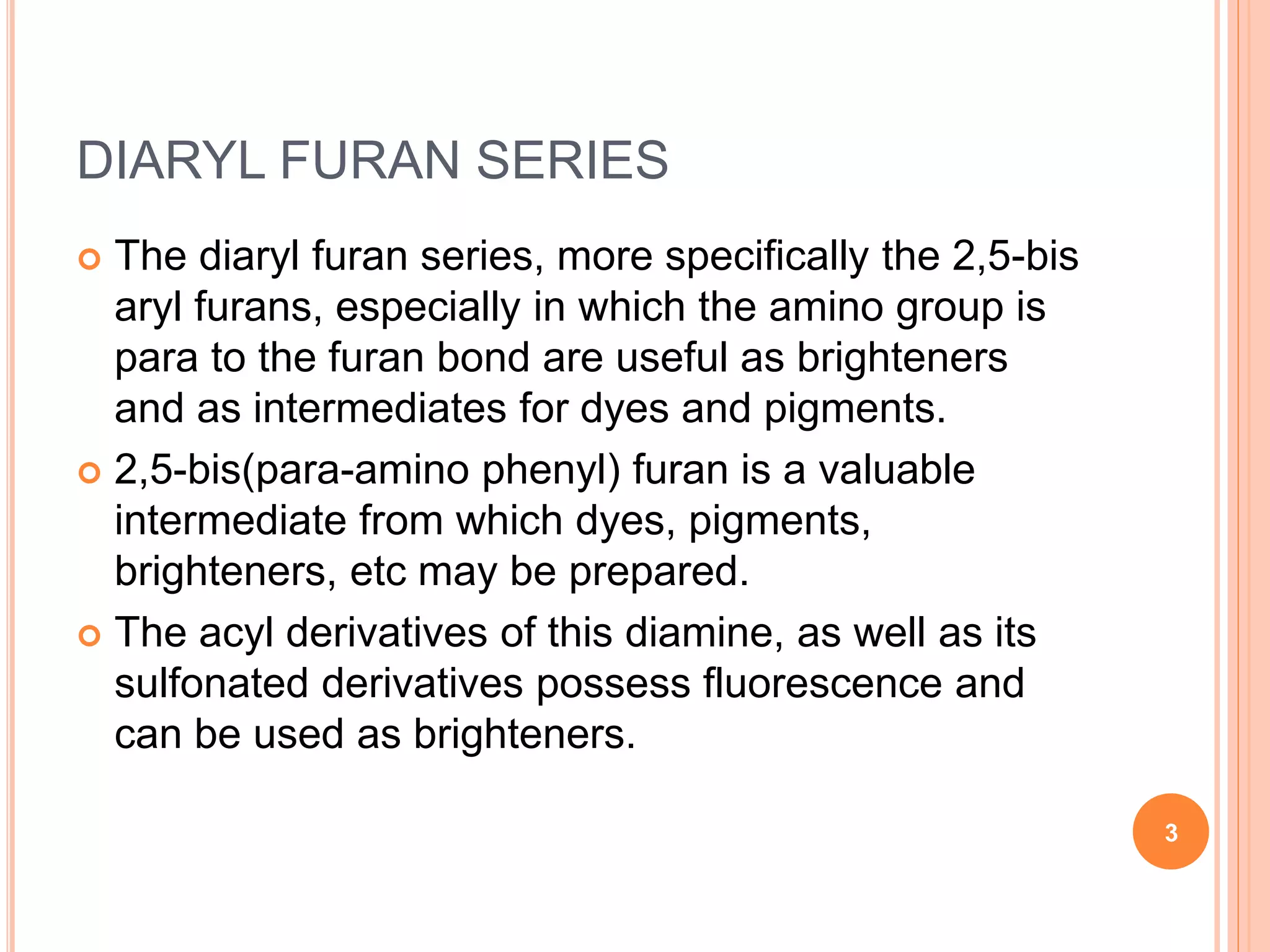 DIARYL FURAN SERIES
 The diaryl furan series, more specifically the 2,5-bis
aryl furans, especially in which the amino group is
para to the furan bond are useful as brighteners
and as intermediates for dyes and pigments.
 2,5-bis(para-amino phenyl) furan is a valuable
intermediate from which dyes, pigments,
brighteners, etc may be prepared.
 The acyl derivatives of this diamine, as well as its
sulfonated derivatives possess fluorescence and
can be used as brighteners.
3
 