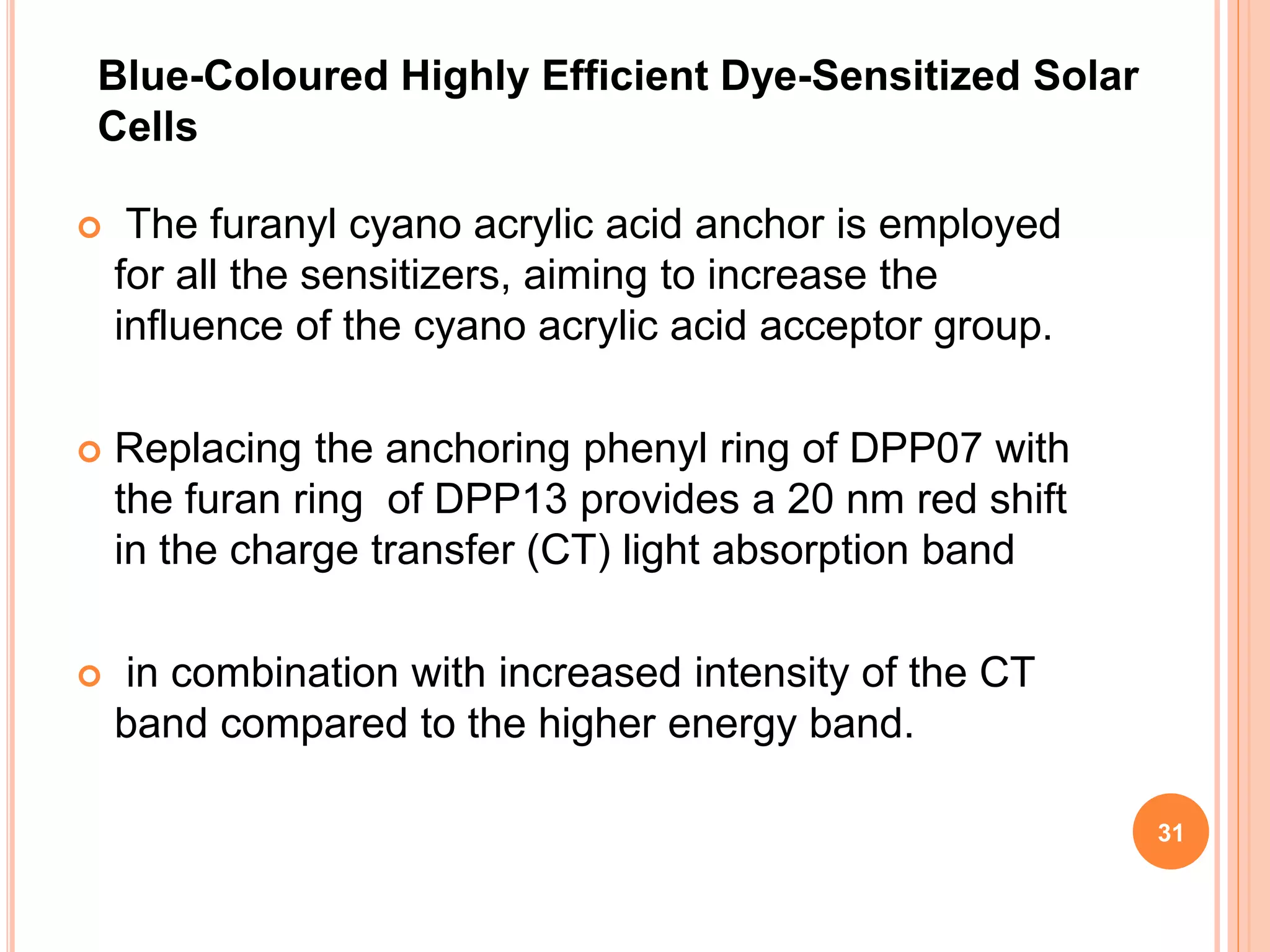  The furanyl cyano acrylic acid anchor is employed
for all the sensitizers, aiming to increase the
influence of the cyano acrylic acid acceptor group.
 Replacing the anchoring phenyl ring of DPP07 with
the furan ring of DPP13 provides a 20 nm red shift
in the charge transfer (CT) light absorption band
 in combination with increased intensity of the CT
band compared to the higher energy band.
Blue-Coloured Highly Efficient Dye-Sensitized Solar
Cells
31
 