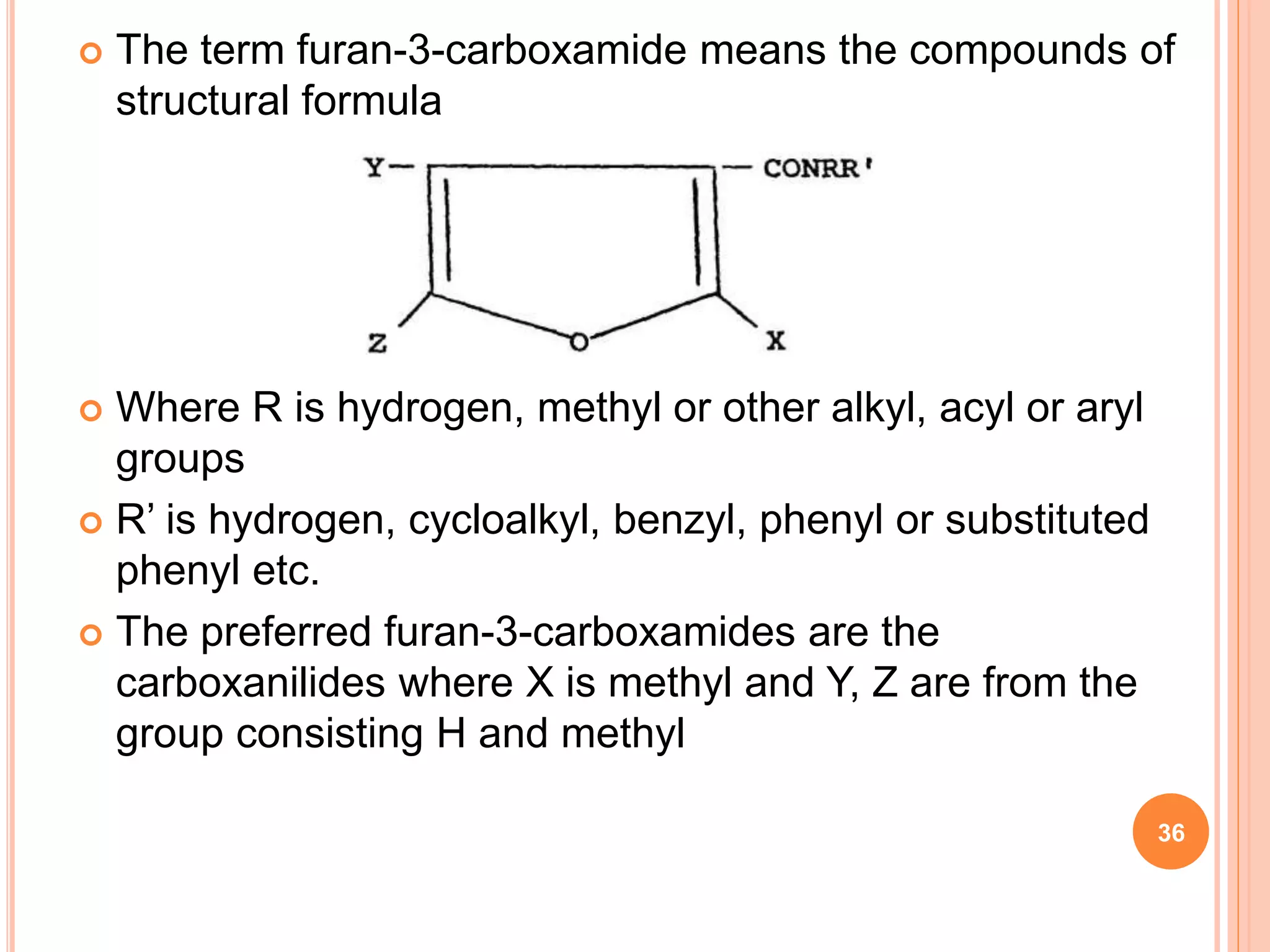  The term furan-3-carboxamide means the compounds of
structural formula
 Where R is hydrogen, methyl or other alkyl, acyl or aryl
groups
 R’ is hydrogen, cycloalkyl, benzyl, phenyl or substituted
phenyl etc.
 The preferred furan-3-carboxamides are the
carboxanilides where X is methyl and Y, Z are from the
group consisting H and methyl
36
 