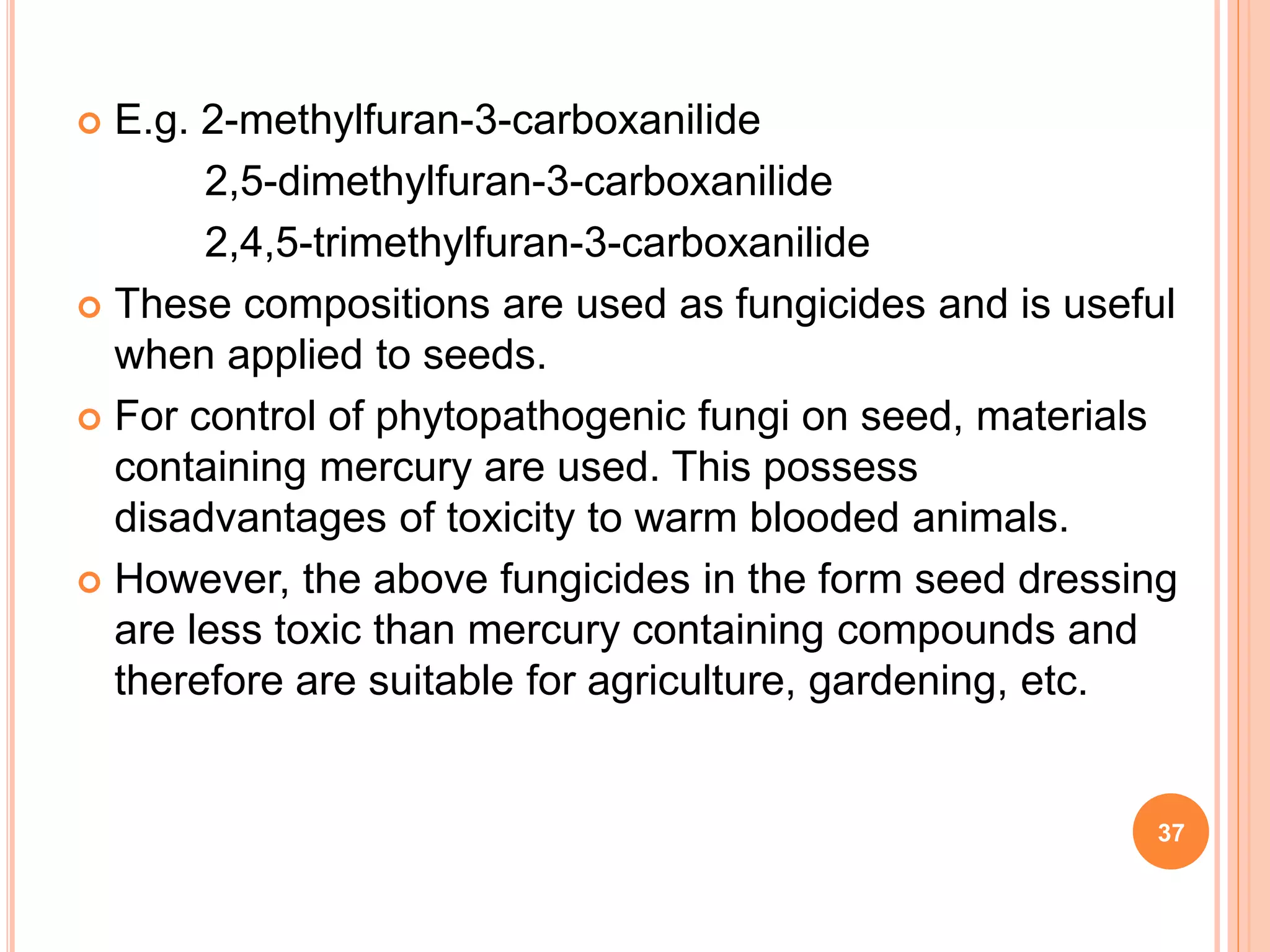  E.g. 2-methylfuran-3-carboxanilide
2,5-dimethylfuran-3-carboxanilide
2,4,5-trimethylfuran-3-carboxanilide
 These compositions are used as fungicides and is useful
when applied to seeds.
 For control of phytopathogenic fungi on seed, materials
containing mercury are used. This possess
disadvantages of toxicity to warm blooded animals.
 However, the above fungicides in the form seed dressing
are less toxic than mercury containing compounds and
therefore are suitable for agriculture, gardening, etc.
37
 