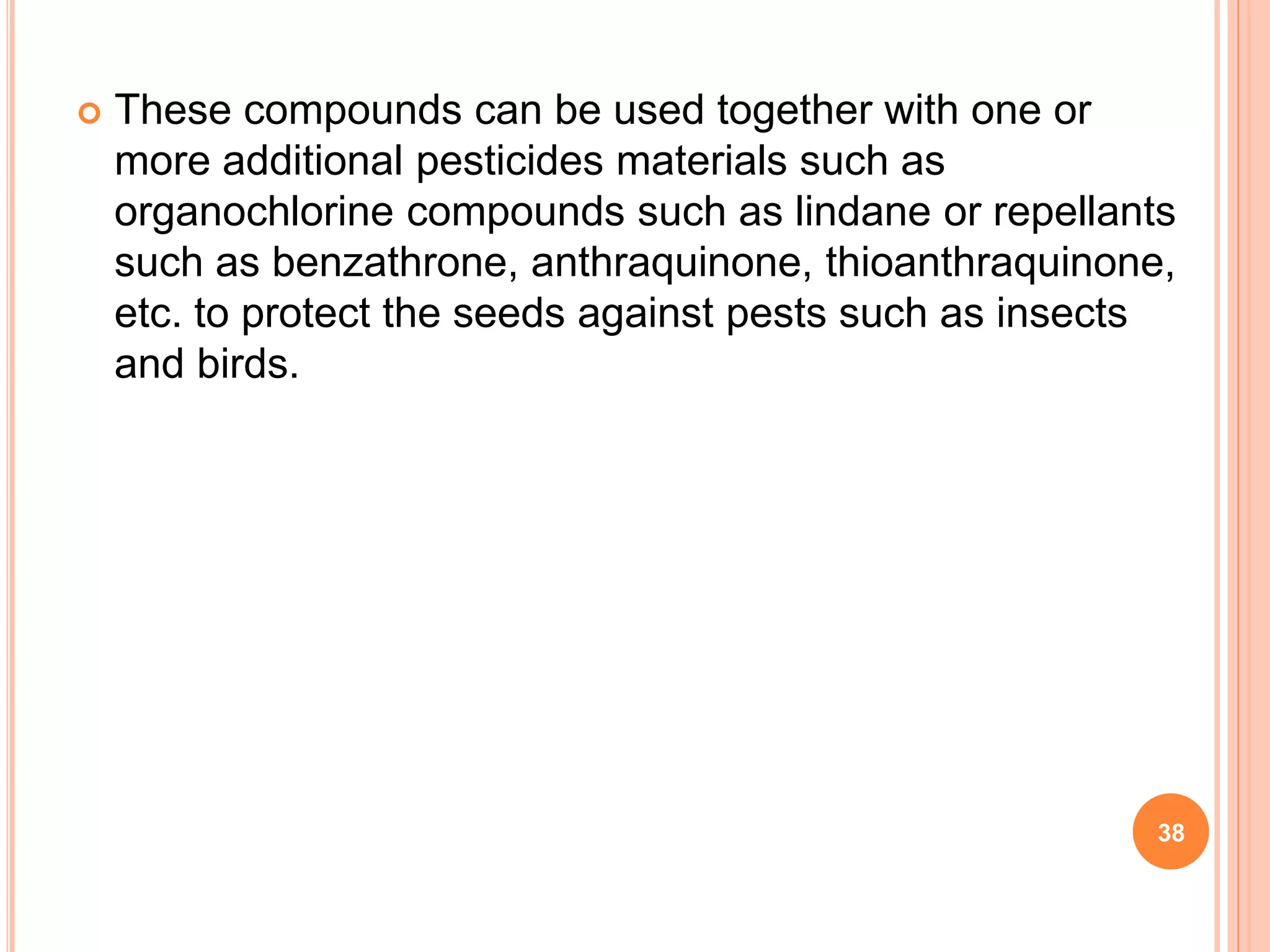  These compounds can be used together with one or
more additional pesticides materials such as
organochlorine compounds such as lindane or repellants
such as benzathrone, anthraquinone, thioanthraquinone,
etc. to protect the seeds against pests such as insects
and birds.
38
 