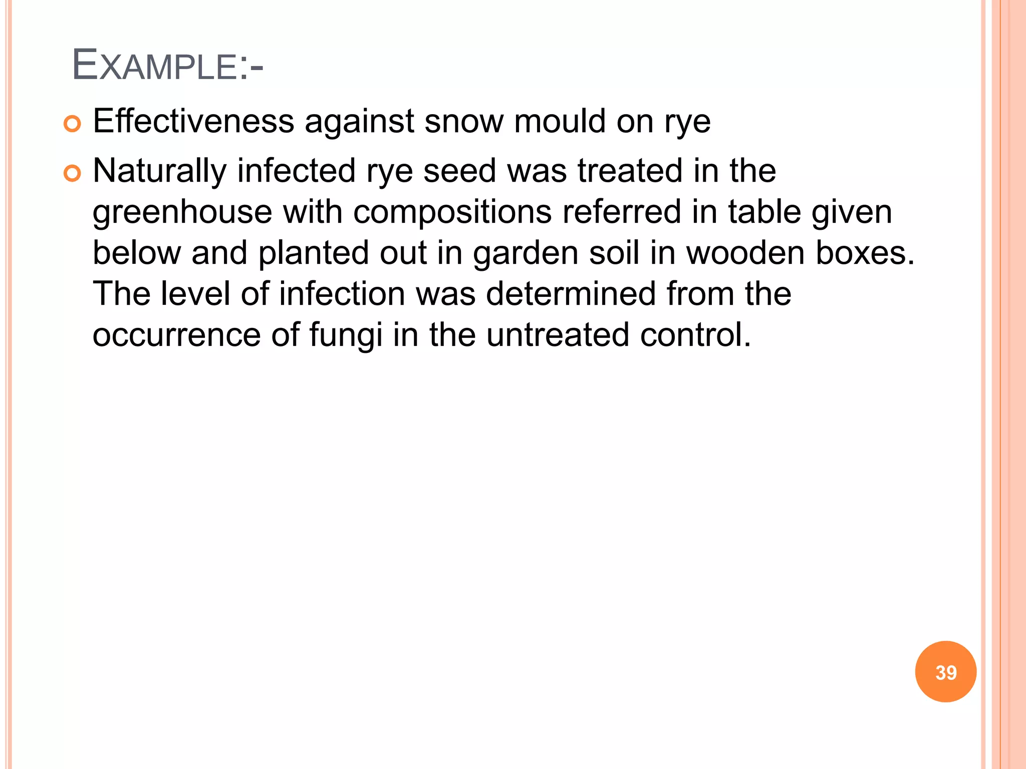 EXAMPLE:-
 Effectiveness against snow mould on rye
 Naturally infected rye seed was treated in the
greenhouse with compositions referred in table given
below and planted out in garden soil in wooden boxes.
The level of infection was determined from the
occurrence of fungi in the untreated control.
39
 