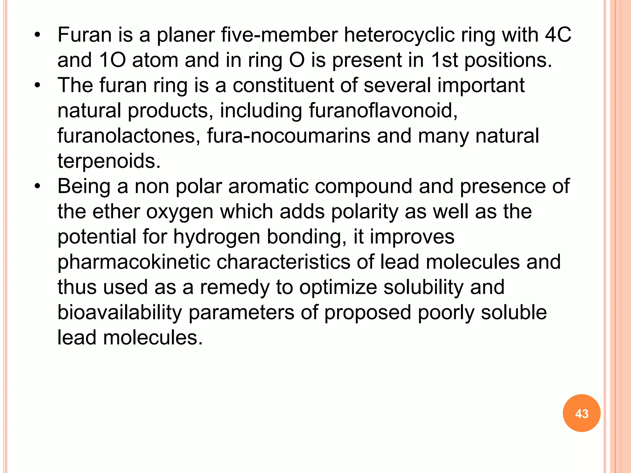 • Furan is a planer five-member heterocyclic ring with 4C
and 1O atom and in ring O is present in 1st positions.
• The furan ring is a constituent of several important
natural products, including furanoflavonoid,
furanolactones, fura-nocoumarins and many natural
terpenoids.
• Being a non polar aromatic compound and presence of
the ether oxygen which adds polarity as well as the
potential for hydrogen bonding, it improves
pharmacokinetic characteristics of lead molecules and
thus used as a remedy to optimize solubility and
bioavailability parameters of proposed poorly soluble
lead molecules.
43
 