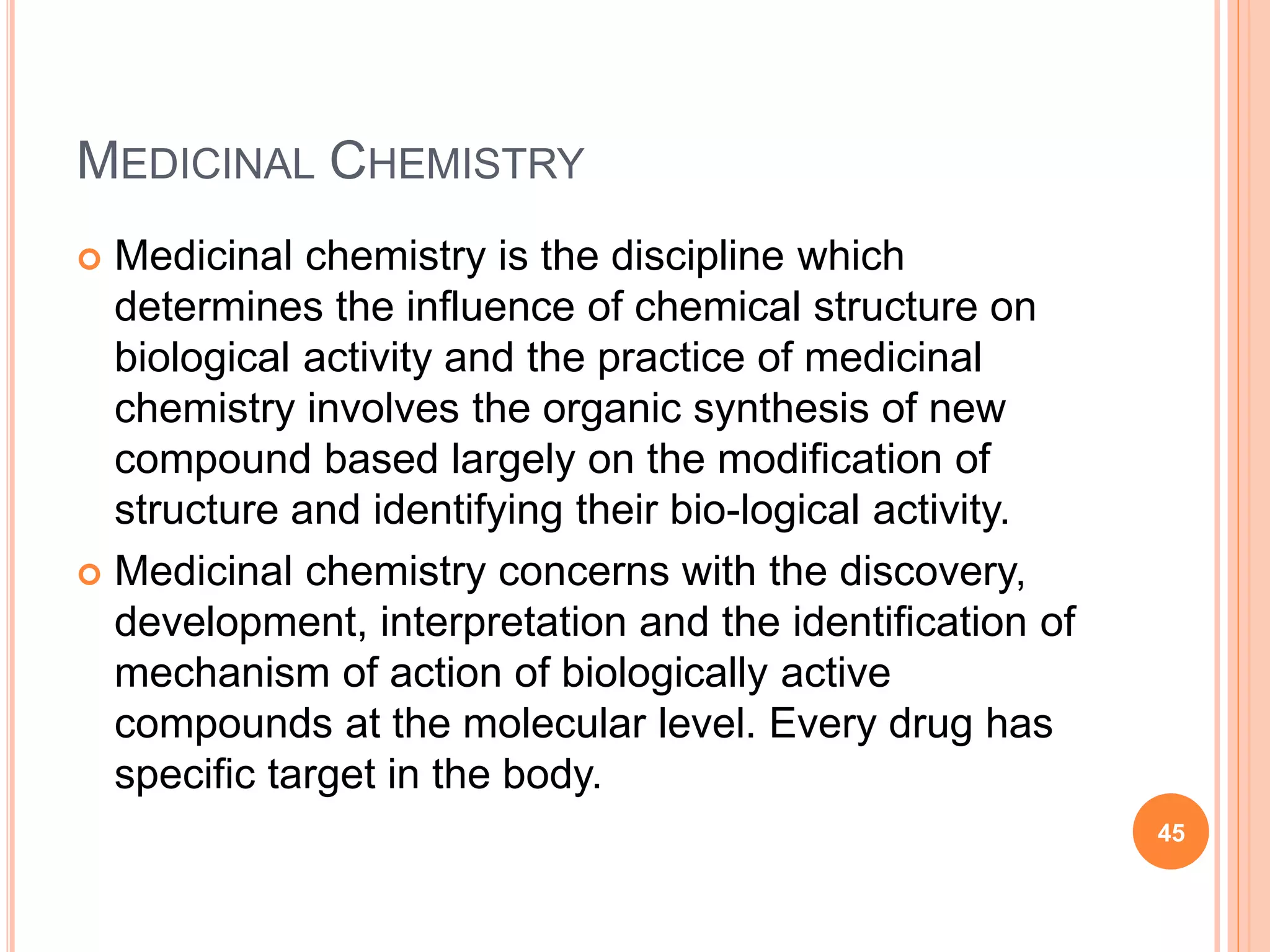 MEDICINAL CHEMISTRY
 Medicinal chemistry is the discipline which
determines the influence of chemical structure on
biological activity and the practice of medicinal
chemistry involves the organic synthesis of new
compound based largely on the modification of
structure and identifying their bio-logical activity.
 Medicinal chemistry concerns with the discovery,
development, interpretation and the identification of
mechanism of action of biologically active
compounds at the molecular level. Every drug has
specific target in the body.
45
 