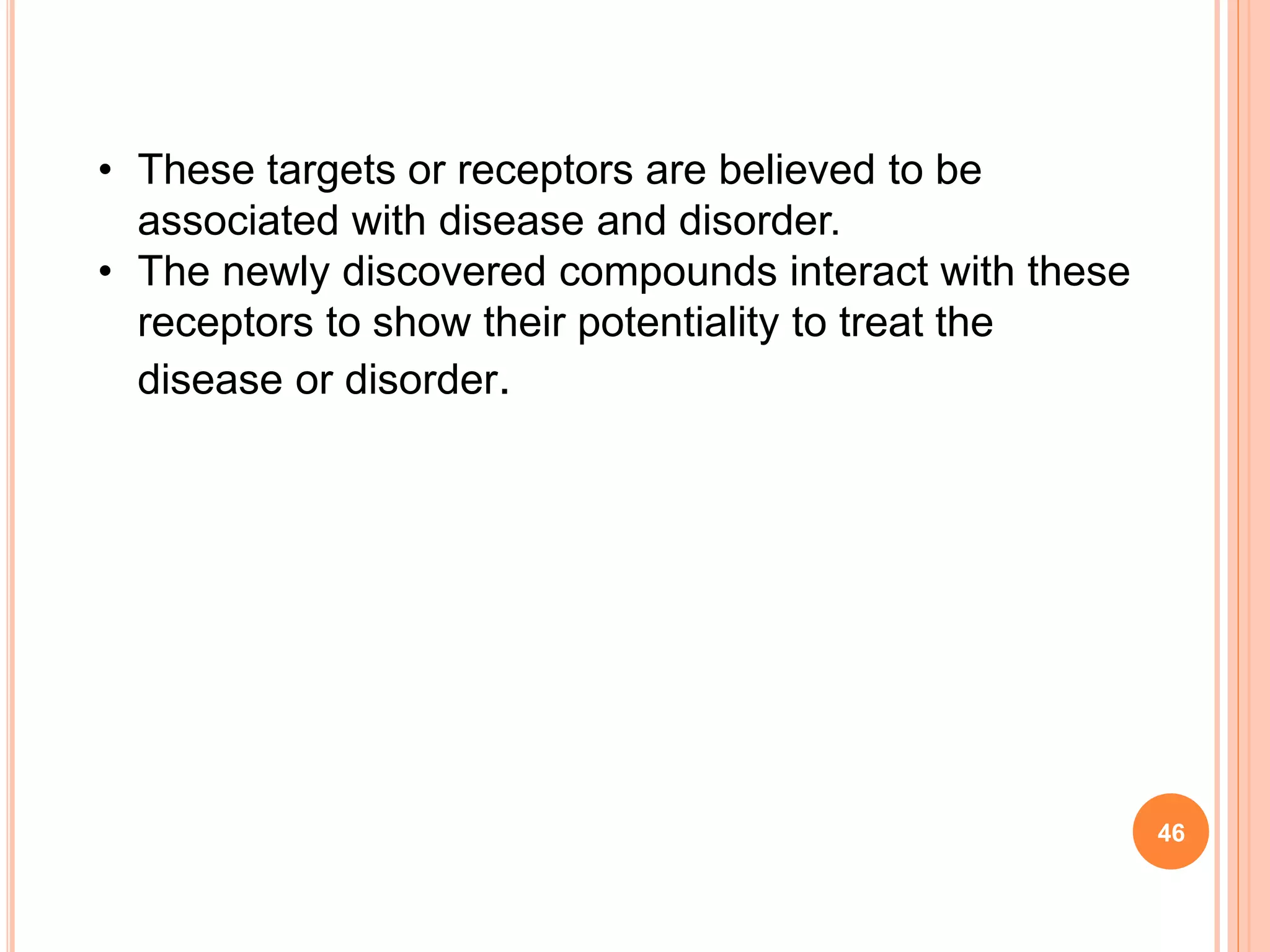 • These targets or receptors are believed to be
associated with disease and disorder.
• The newly discovered compounds interact with these
receptors to show their potentiality to treat the
disease or disorder.
46
 
