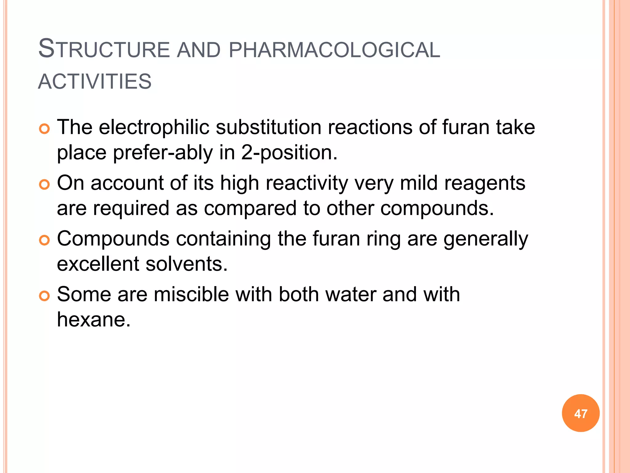 STRUCTURE AND PHARMACOLOGICAL
ACTIVITIES
 The electrophilic substitution reactions of furan take
place prefer-ably in 2-position.
 On account of its high reactivity very mild reagents
are required as compared to other compounds.
 Compounds containing the furan ring are generally
excellent solvents.
 Some are miscible with both water and with
hexane.
47
 