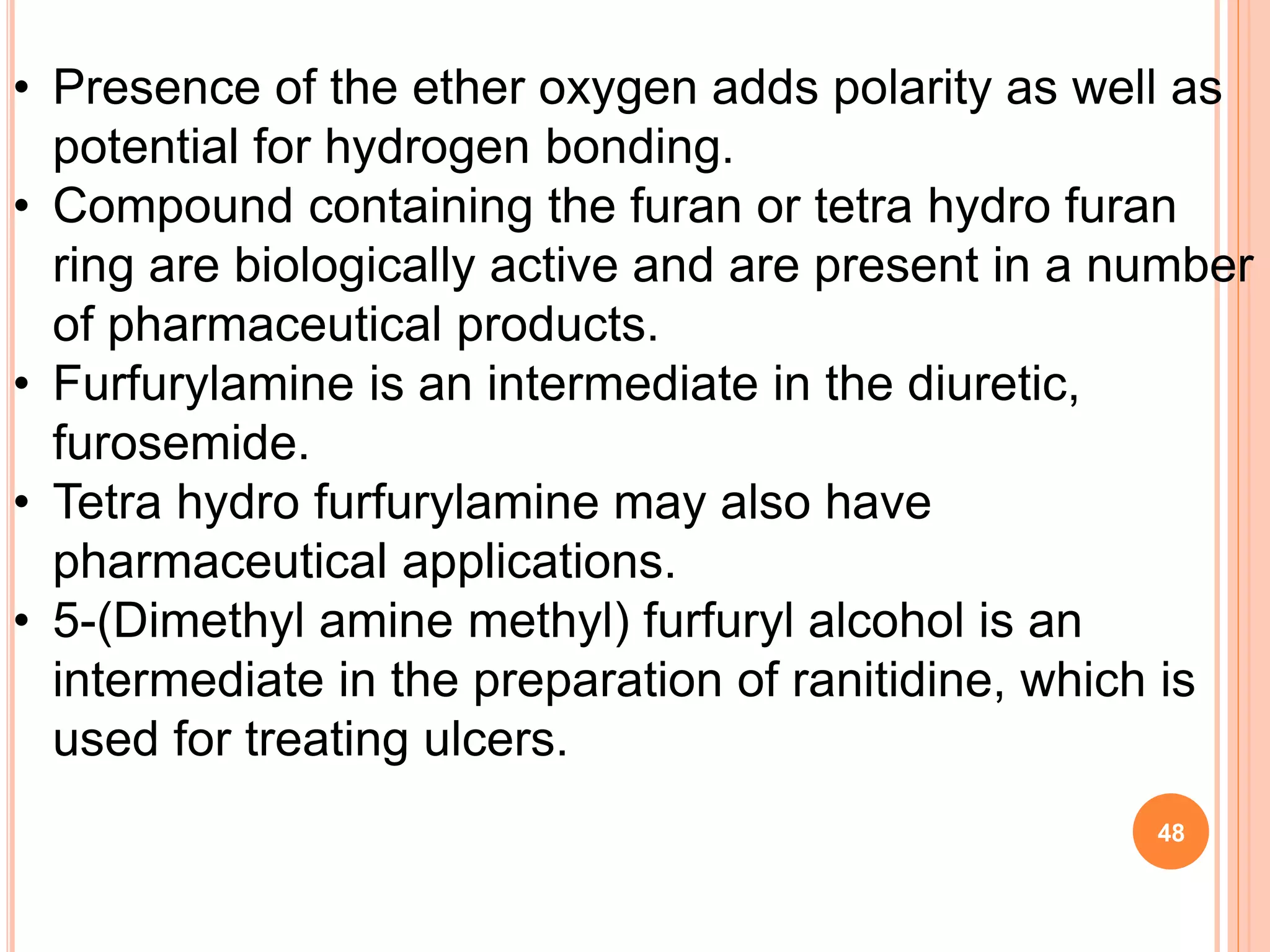 • Presence of the ether oxygen adds polarity as well as
potential for hydrogen bonding.
• Compound containing the furan or tetra hydro furan
ring are biologically active and are present in a number
of pharmaceutical products.
• Furfurylamine is an intermediate in the diuretic,
furosemide.
• Tetra hydro furfurylamine may also have
pharmaceutical applications.
• 5-(Dimethyl amine methyl) furfuryl alcohol is an
intermediate in the preparation of ranitidine, which is
used for treating ulcers.
48
 