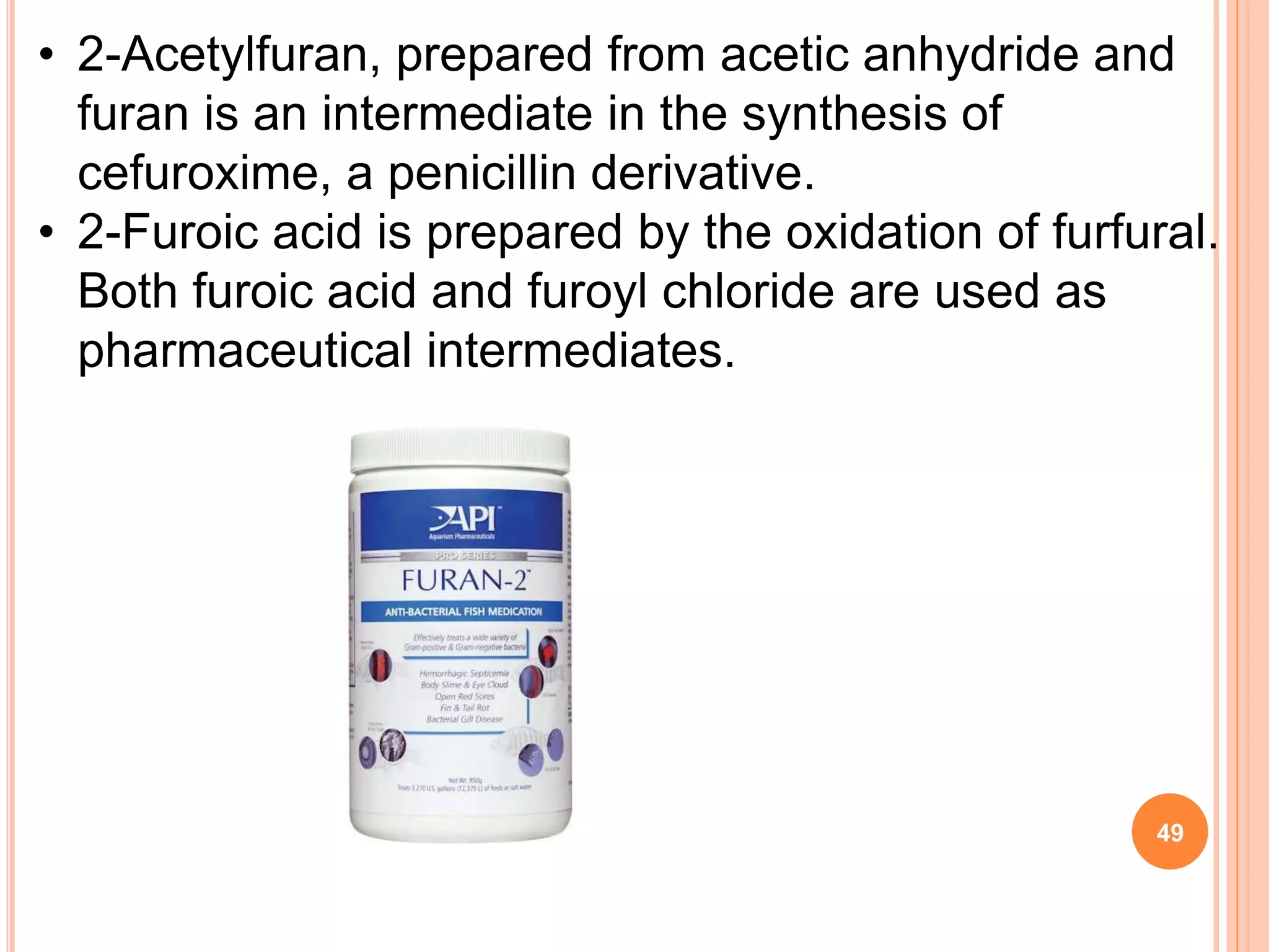 • 2-Acetylfuran, prepared from acetic anhydride and
furan is an intermediate in the synthesis of
cefuroxime, a penicillin derivative.
• 2-Furoic acid is prepared by the oxidation of furfural.
Both furoic acid and furoyl chloride are used as
pharmaceutical intermediates.
49
 