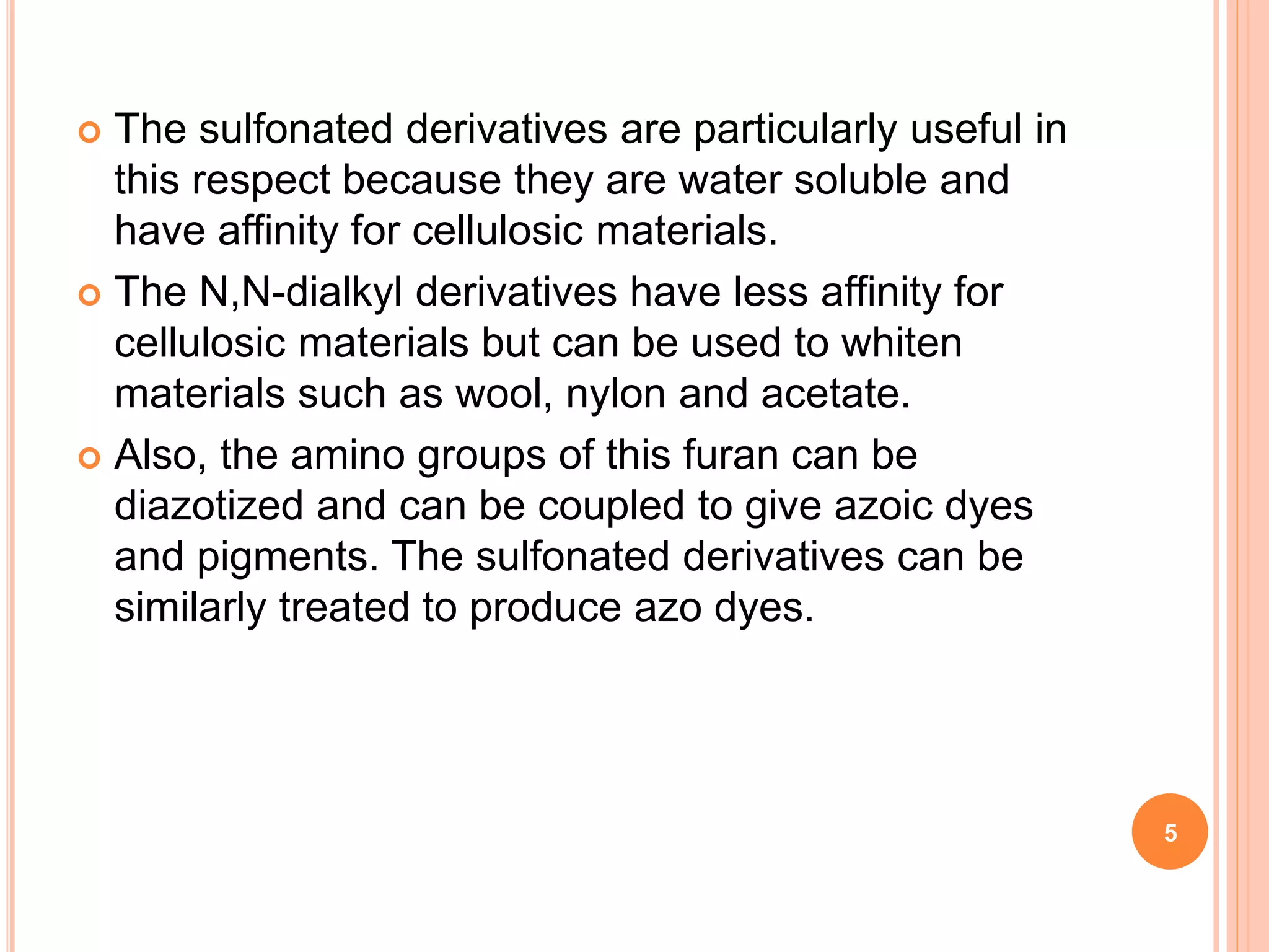  The sulfonated derivatives are particularly useful in
this respect because they are water soluble and
have affinity for cellulosic materials.
 The N,N-dialkyl derivatives have less affinity for
cellulosic materials but can be used to whiten
materials such as wool, nylon and acetate.
 Also, the amino groups of this furan can be
diazotized and can be coupled to give azoic dyes
and pigments. The sulfonated derivatives can be
similarly treated to produce azo dyes.
5
 