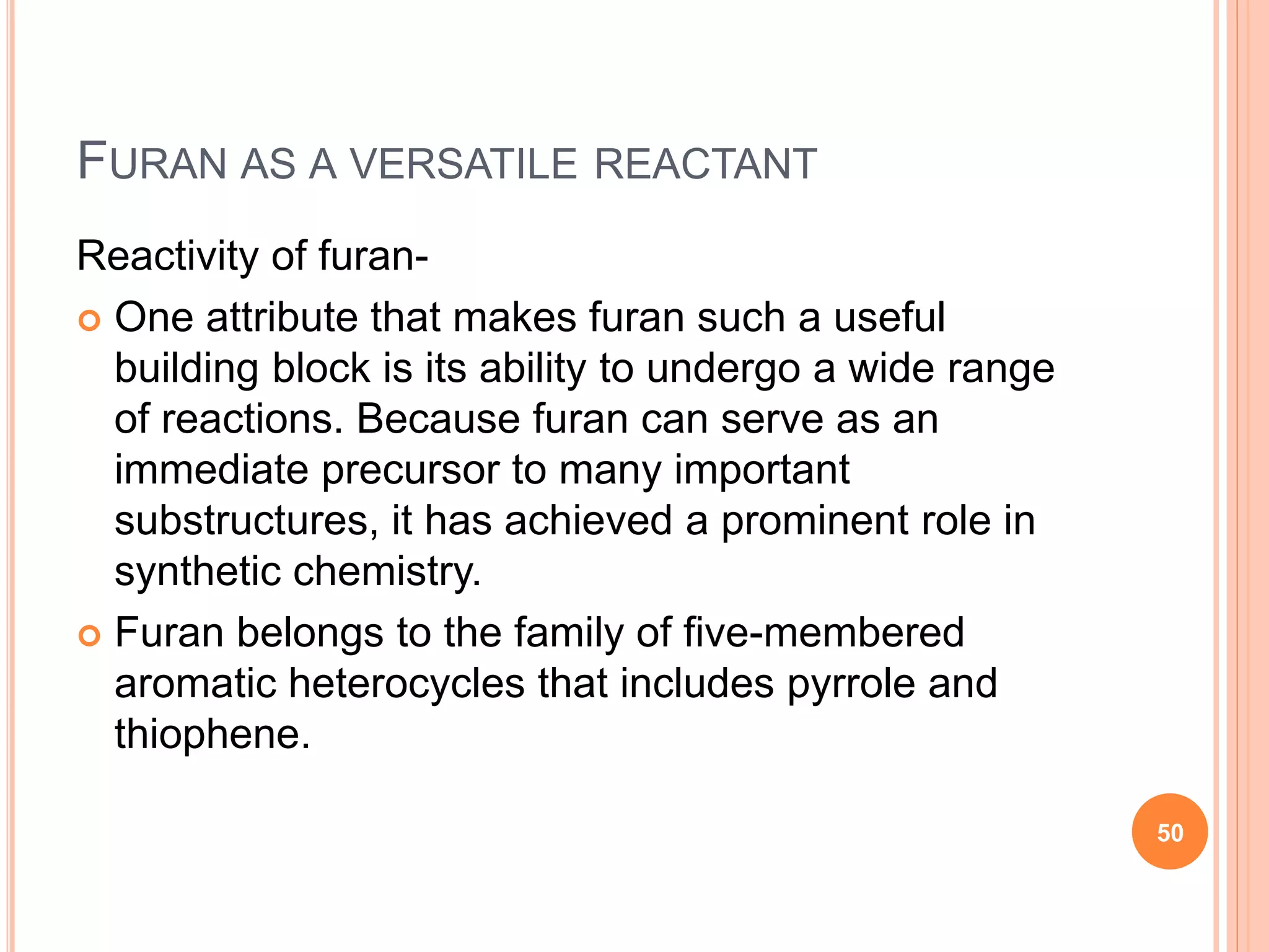 FURAN AS A VERSATILE REACTANT
Reactivity of furan-
 One attribute that makes furan such a useful
building block is its ability to undergo a wide range
of reactions. Because furan can serve as an
immediate precursor to many important
substructures, it has achieved a prominent role in
synthetic chemistry.
 Furan belongs to the family of five-membered
aromatic heterocycles that includes pyrrole and
thiophene.
50
 