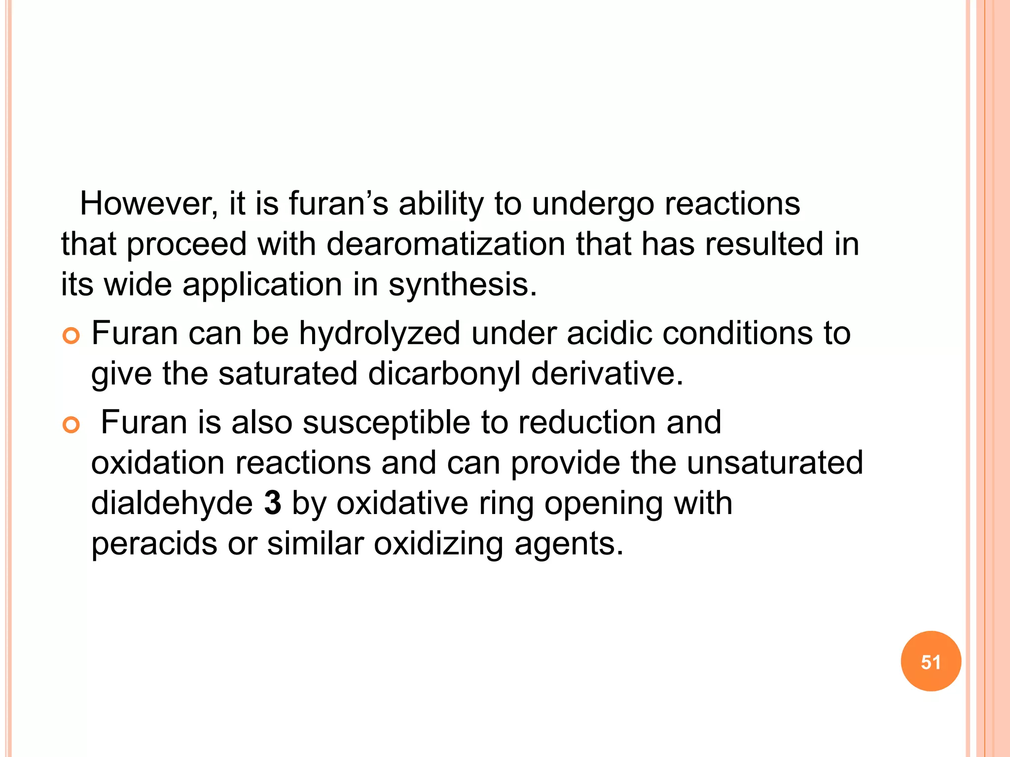 However, it is furan’s ability to undergo reactions
that proceed with dearomatization that has resulted in
its wide application in synthesis.
 Furan can be hydrolyzed under acidic conditions to
give the saturated dicarbonyl derivative.
 Furan is also susceptible to reduction and
oxidation reactions and can provide the unsaturated
dialdehyde 3 by oxidative ring opening with
peracids or similar oxidizing agents.
51
 