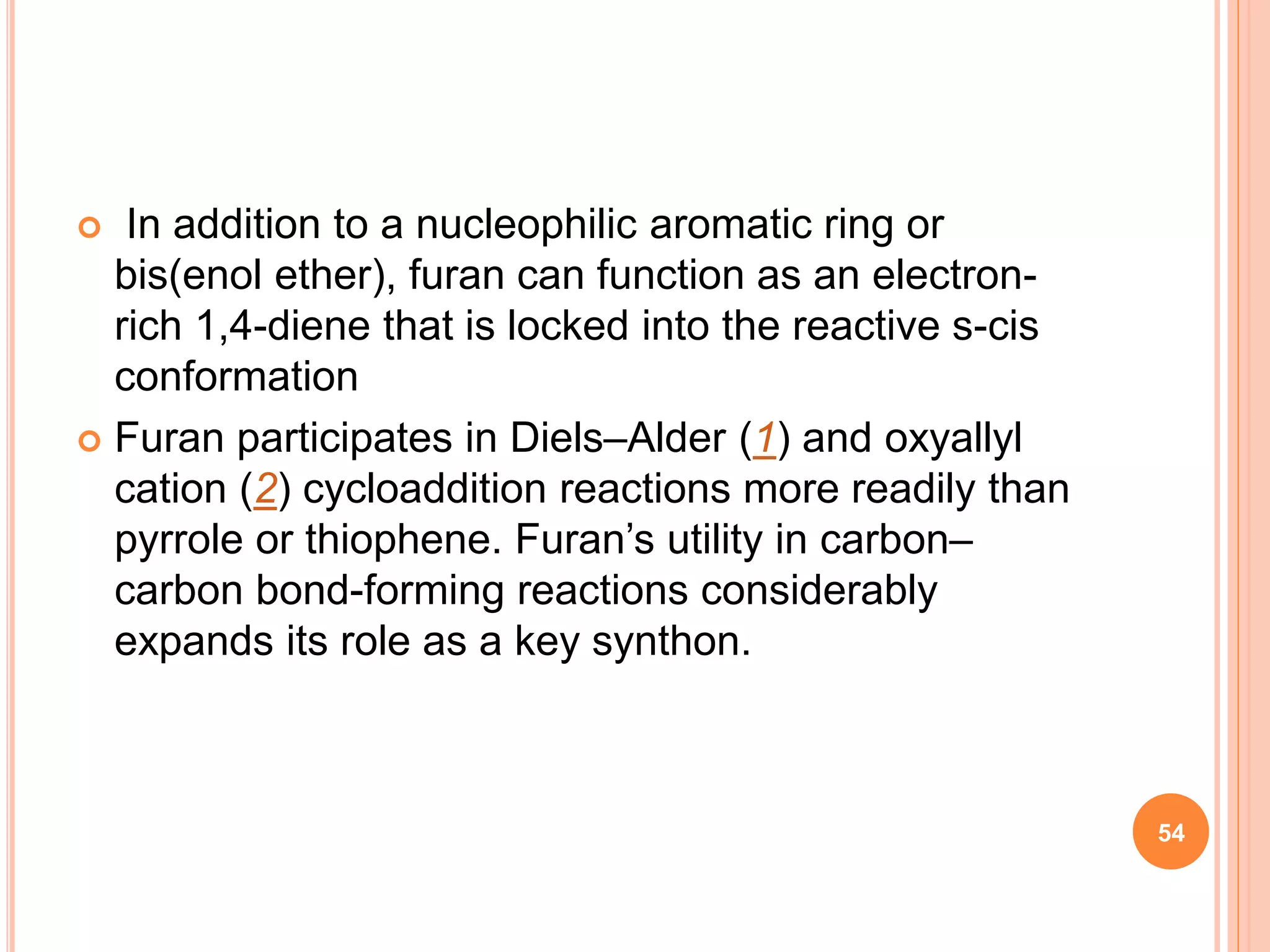 In addition to a nucleophilic aromatic ring or
bis(enol ether), furan can function as an electron-
rich 1,4-diene that is locked into the reactive s-cis
conformation
 Furan participates in Diels–Alder (1) and oxyallyl
cation (2) cycloaddition reactions more readily than
pyrrole or thiophene. Furan’s utility in carbon–
carbon bond-forming reactions considerably
expands its role as a key synthon.
54
 
