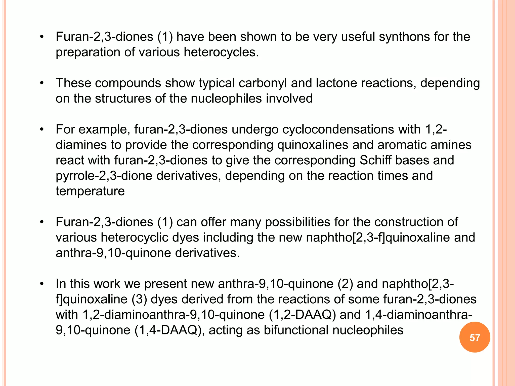 • Furan-2,3-diones (1) have been shown to be very useful synthons for the
preparation of various heterocycles.
• These compounds show typical carbonyl and lactone reactions, depending
on the structures of the nucleophiles involved
• For example, furan-2,3-diones undergo cyclocondensations with 1,2-
diamines to provide the corresponding quinoxalines and aromatic amines
react with furan-2,3-diones to give the corresponding Schiff bases and
pyrrole-2,3-dione derivatives, depending on the reaction times and
temperature
• Furan-2,3-diones (1) can offer many possibilities for the construction of
various heterocyclic dyes including the new naphtho[2,3-f]quinoxaline and
anthra-9,10-quinone derivatives.
• In this work we present new anthra-9,10-quinone (2) and naphtho[2,3-
f]quinoxaline (3) dyes derived from the reactions of some furan-2,3-diones
with 1,2-diaminoanthra-9,10-quinone (1,2-DAAQ) and 1,4-diaminoanthra-
9,10-quinone (1,4-DAAQ), acting as bifunctional nucleophiles
57
 