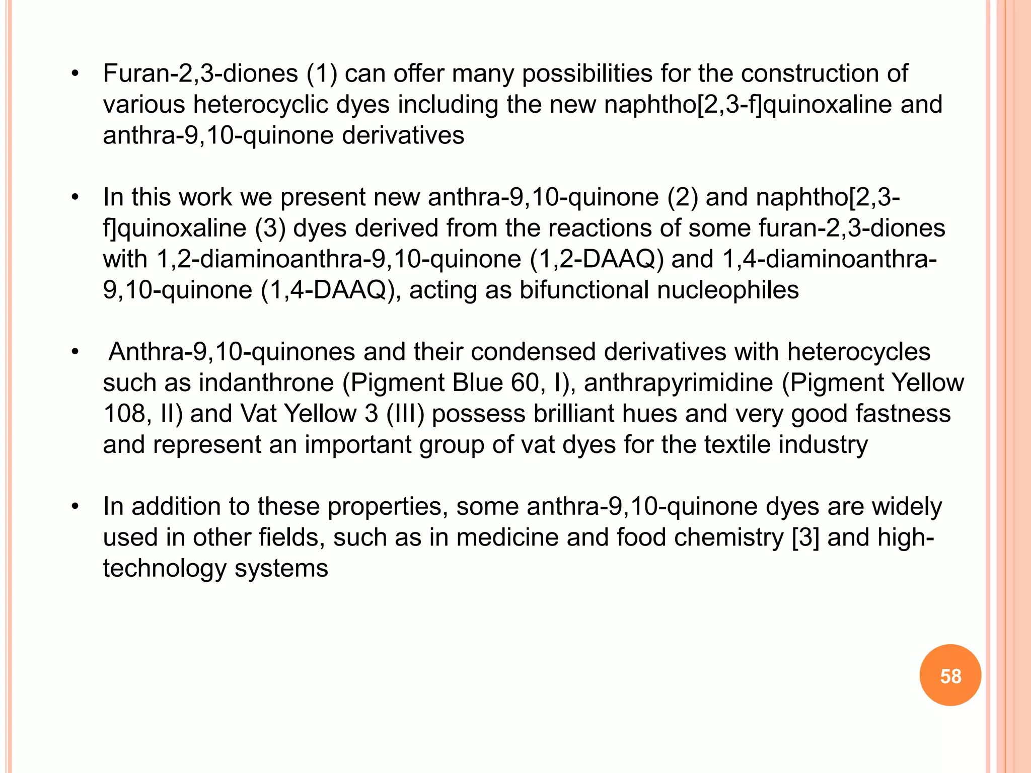 • Furan-2,3-diones (1) can offer many possibilities for the construction of
various heterocyclic dyes including the new naphtho[2,3-f]quinoxaline and
anthra-9,10-quinone derivatives
• In this work we present new anthra-9,10-quinone (2) and naphtho[2,3-
f]quinoxaline (3) dyes derived from the reactions of some furan-2,3-diones
with 1,2-diaminoanthra-9,10-quinone (1,2-DAAQ) and 1,4-diaminoanthra-
9,10-quinone (1,4-DAAQ), acting as bifunctional nucleophiles
• Anthra-9,10-quinones and their condensed derivatives with heterocycles
such as indanthrone (Pigment Blue 60, I), anthrapyrimidine (Pigment Yellow
108, II) and Vat Yellow 3 (III) possess brilliant hues and very good fastness
and represent an important group of vat dyes for the textile industry
• In addition to these properties, some anthra-9,10-quinone dyes are widely
used in other fields, such as in medicine and food chemistry [3] and high-
technology systems
58
 