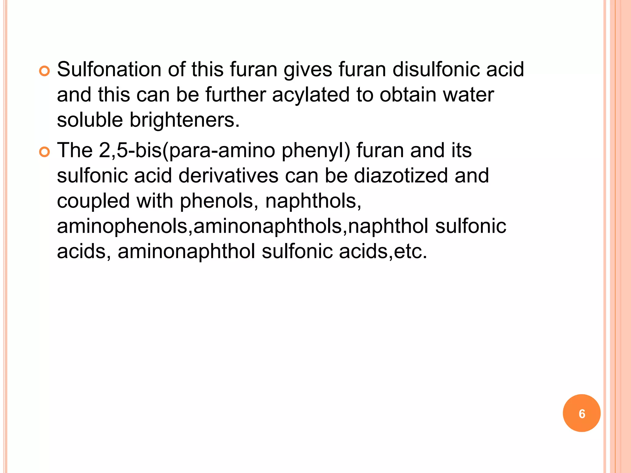  Sulfonation of this furan gives furan disulfonic acid
and this can be further acylated to obtain water
soluble brighteners.
 The 2,5-bis(para-amino phenyl) furan and its
sulfonic acid derivatives can be diazotized and
coupled with phenols, naphthols,
aminophenols,aminonaphthols,naphthol sulfonic
acids, aminonaphthol sulfonic acids,etc.
6
 