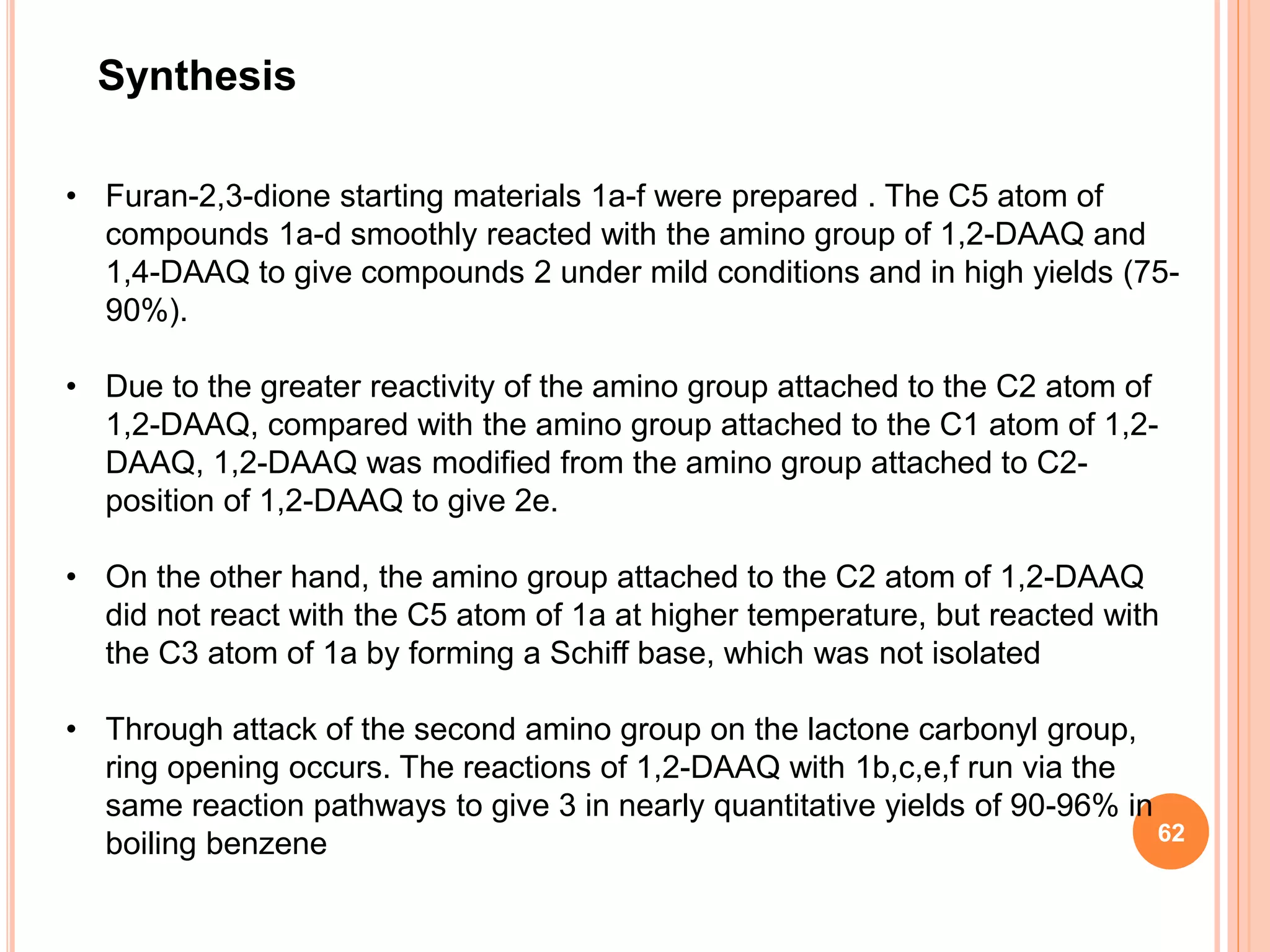 Synthesis
• Furan-2,3-dione starting materials 1a-f were prepared . The C5 atom of
compounds 1a-d smoothly reacted with the amino group of 1,2-DAAQ and
1,4-DAAQ to give compounds 2 under mild conditions and in high yields (75-
90%).
• Due to the greater reactivity of the amino group attached to the C2 atom of
1,2-DAAQ, compared with the amino group attached to the C1 atom of 1,2-
DAAQ, 1,2-DAAQ was modified from the amino group attached to C2-
position of 1,2-DAAQ to give 2e.
• On the other hand, the amino group attached to the C2 atom of 1,2-DAAQ
did not react with the C5 atom of 1a at higher temperature, but reacted with
the C3 atom of 1a by forming a Schiff base, which was not isolated
• Through attack of the second amino group on the lactone carbonyl group,
ring opening occurs. The reactions of 1,2-DAAQ with 1b,c,e,f run via the
same reaction pathways to give 3 in nearly quantitative yields of 90-96% in
boiling benzene 62
 