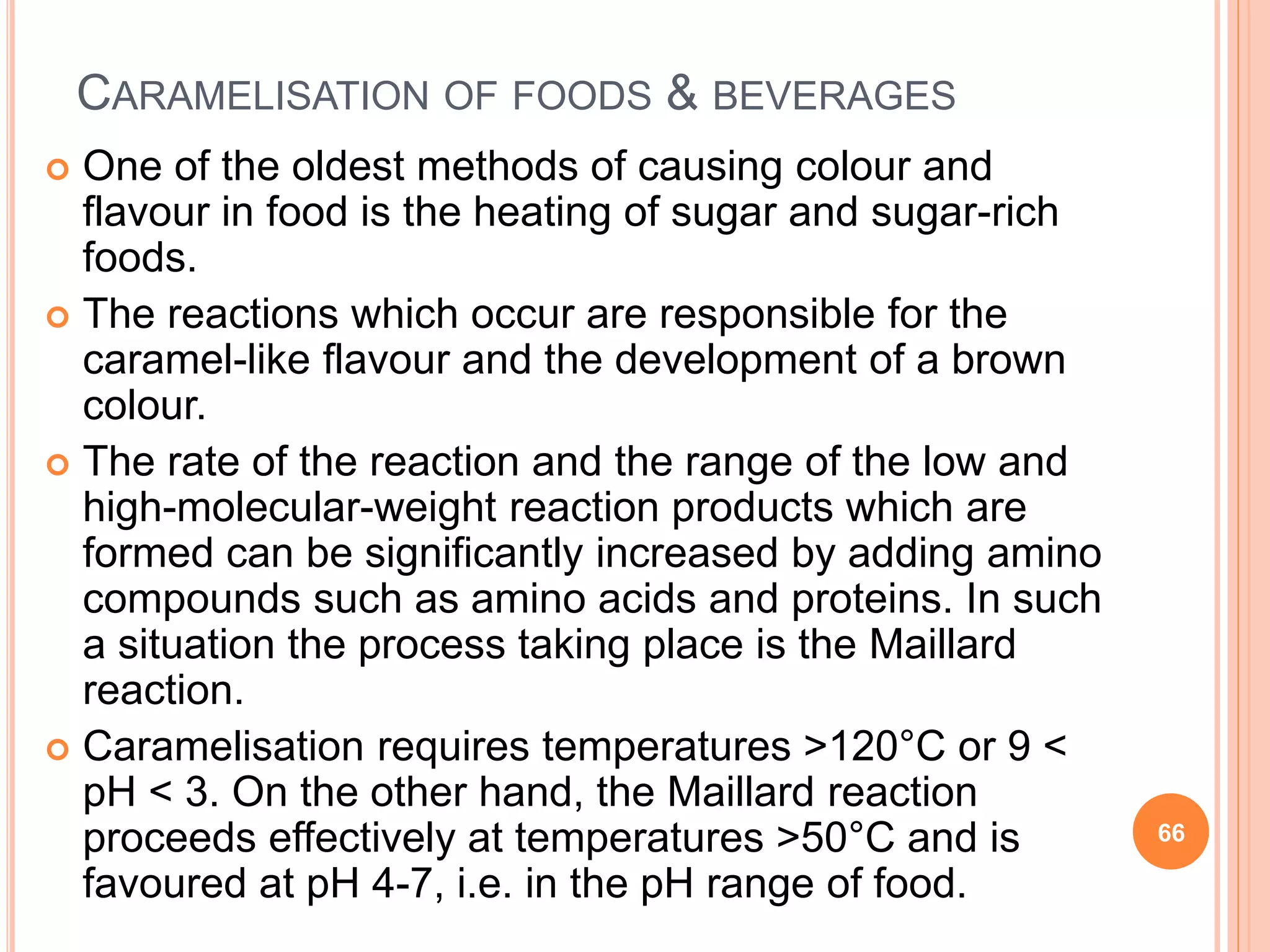 CARAMELISATION OF FOODS & BEVERAGES
 One of the oldest methods of causing colour and
flavour in food is the heating of sugar and sugar-rich
foods.
 The reactions which occur are responsible for the
caramel-like flavour and the development of a brown
colour.
 The rate of the reaction and the range of the low and
high-molecular-weight reaction products which are
formed can be significantly increased by adding amino
compounds such as amino acids and proteins. In such
a situation the process taking place is the Maillard
reaction.
 Caramelisation requires temperatures >120°C or 9 <
pH < 3. On the other hand, the Maillard reaction
proceeds effectively at temperatures >50°C and is
favoured at pH 4-7, i.e. in the pH range of food.
66
 