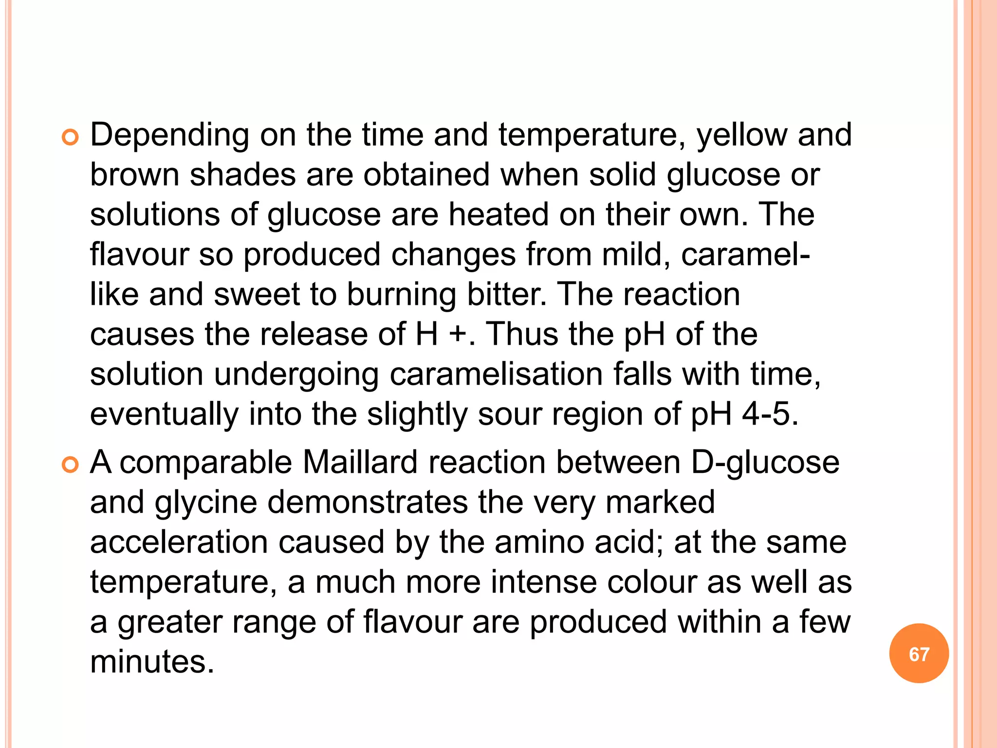  Depending on the time and temperature, yellow and
brown shades are obtained when solid glucose or
solutions of glucose are heated on their own. The
flavour so produced changes from mild, caramel-
like and sweet to burning bitter. The reaction
causes the release of H +. Thus the pH of the
solution undergoing caramelisation falls with time,
eventually into the slightly sour region of pH 4-5.
 A comparable Maillard reaction between D-glucose
and glycine demonstrates the very marked
acceleration caused by the amino acid; at the same
temperature, a much more intense colour as well as
a greater range of flavour are produced within a few
minutes. 67
 