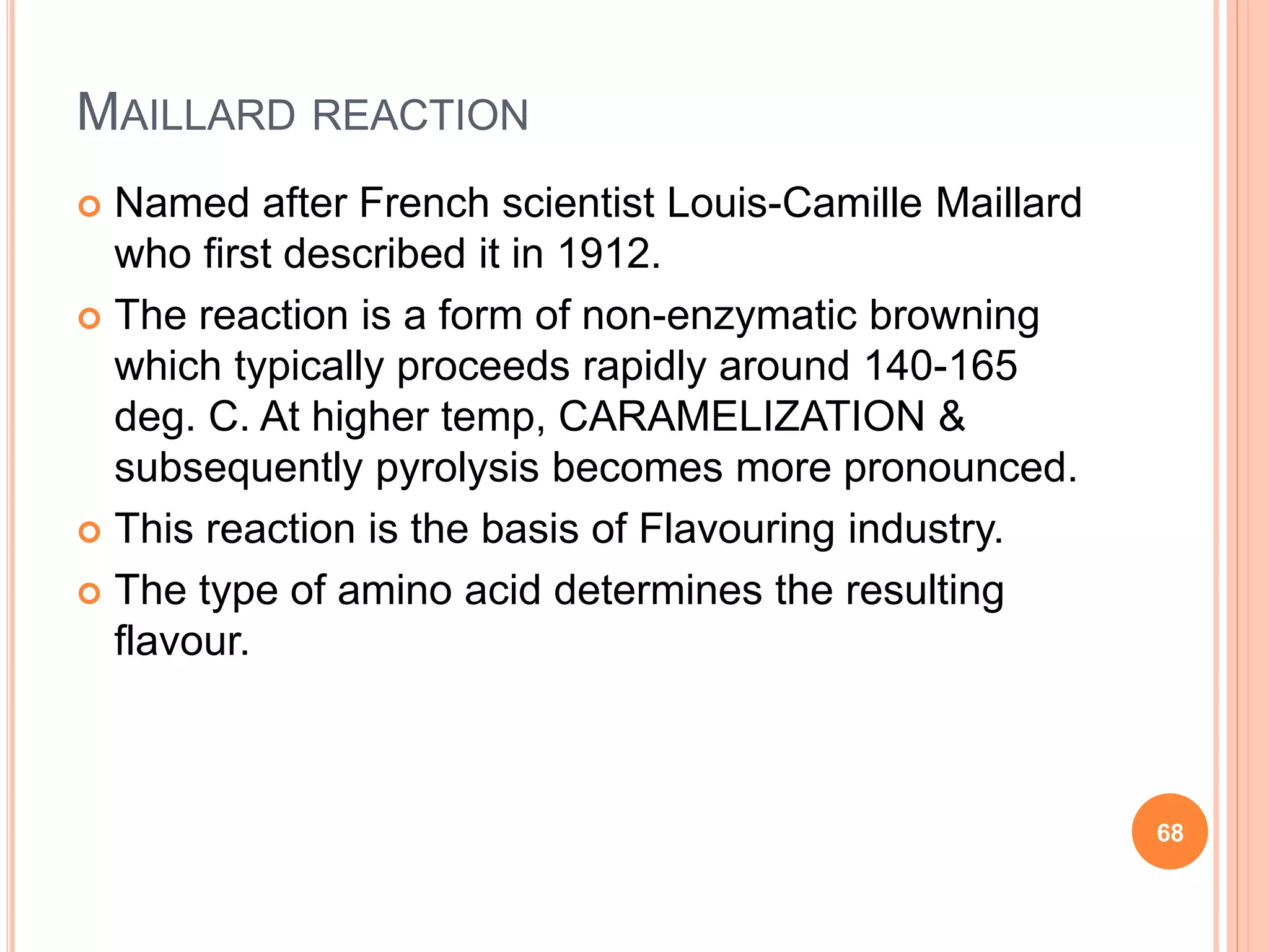 MAILLARD REACTION
 Named after French scientist Louis-Camille Maillard
who first described it in 1912.
 The reaction is a form of non-enzymatic browning
which typically proceeds rapidly around 140-165
deg. C. At higher temp, CARAMELIZATION &
subsequently pyrolysis becomes more pronounced.
 This reaction is the basis of Flavouring industry.
 The type of amino acid determines the resulting
flavour.
68
 