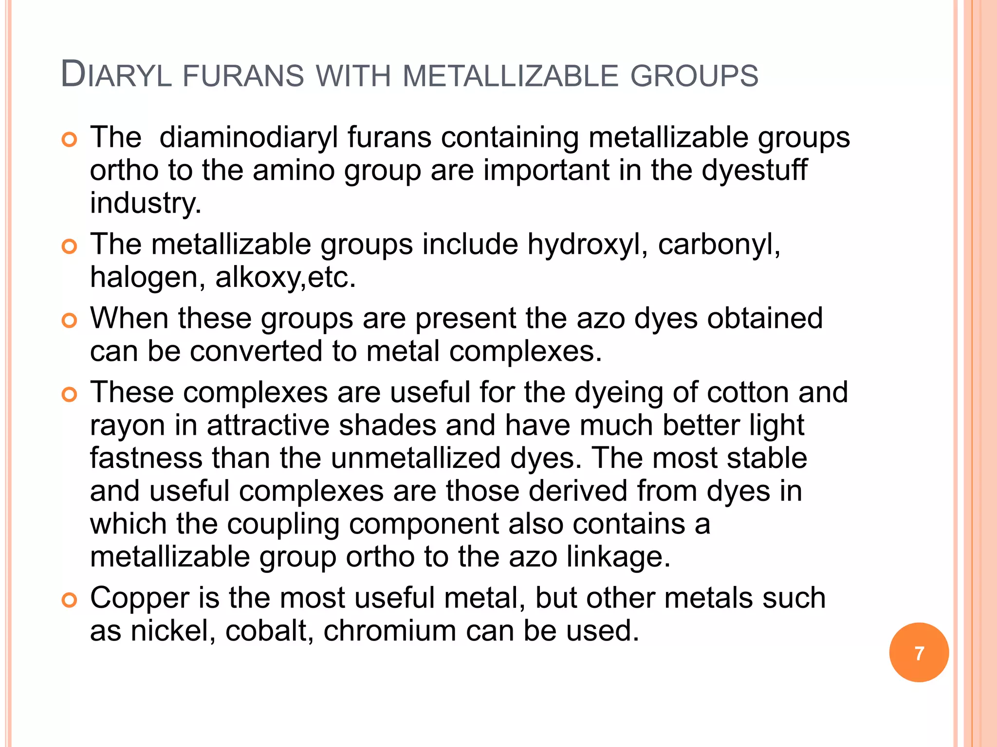 DIARYL FURANS WITH METALLIZABLE GROUPS
 The diaminodiaryl furans containing metallizable groups
ortho to the amino group are important in the dyestuff
industry.
 The metallizable groups include hydroxyl, carbonyl,
halogen, alkoxy,etc.
 When these groups are present the azo dyes obtained
can be converted to metal complexes.
 These complexes are useful for the dyeing of cotton and
rayon in attractive shades and have much better light
fastness than the unmetallized dyes. The most stable
and useful complexes are those derived from dyes in
which the coupling component also contains a
metallizable group ortho to the azo linkage.
 Copper is the most useful metal, but other metals such
as nickel, cobalt, chromium can be used.
7
 