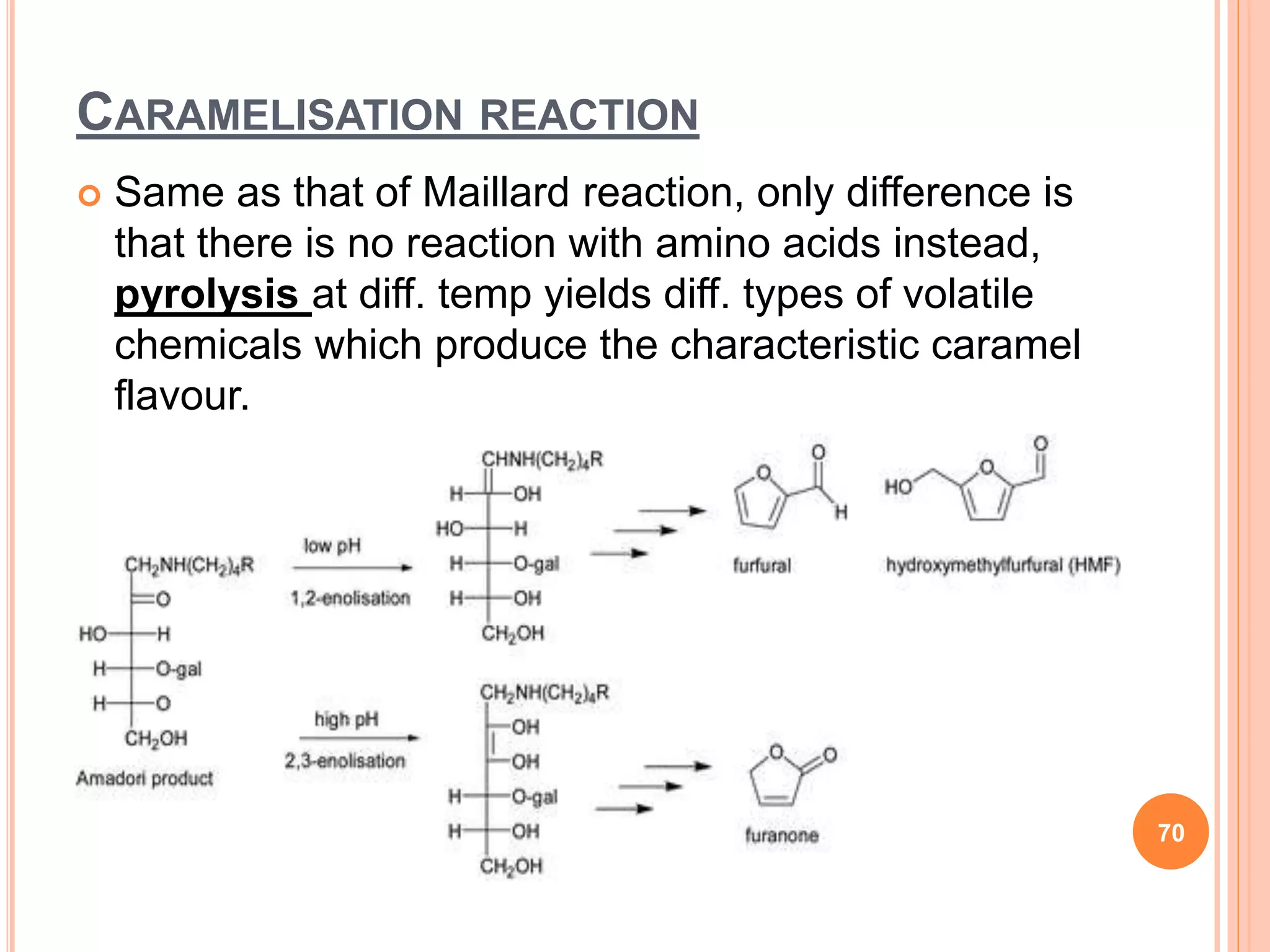CARAMELISATION REACTION
 Same as that of Maillard reaction, only difference is
that there is no reaction with amino acids instead,
pyrolysis at diff. temp yields diff. types of volatile
chemicals which produce the characteristic caramel
flavour.
70
 