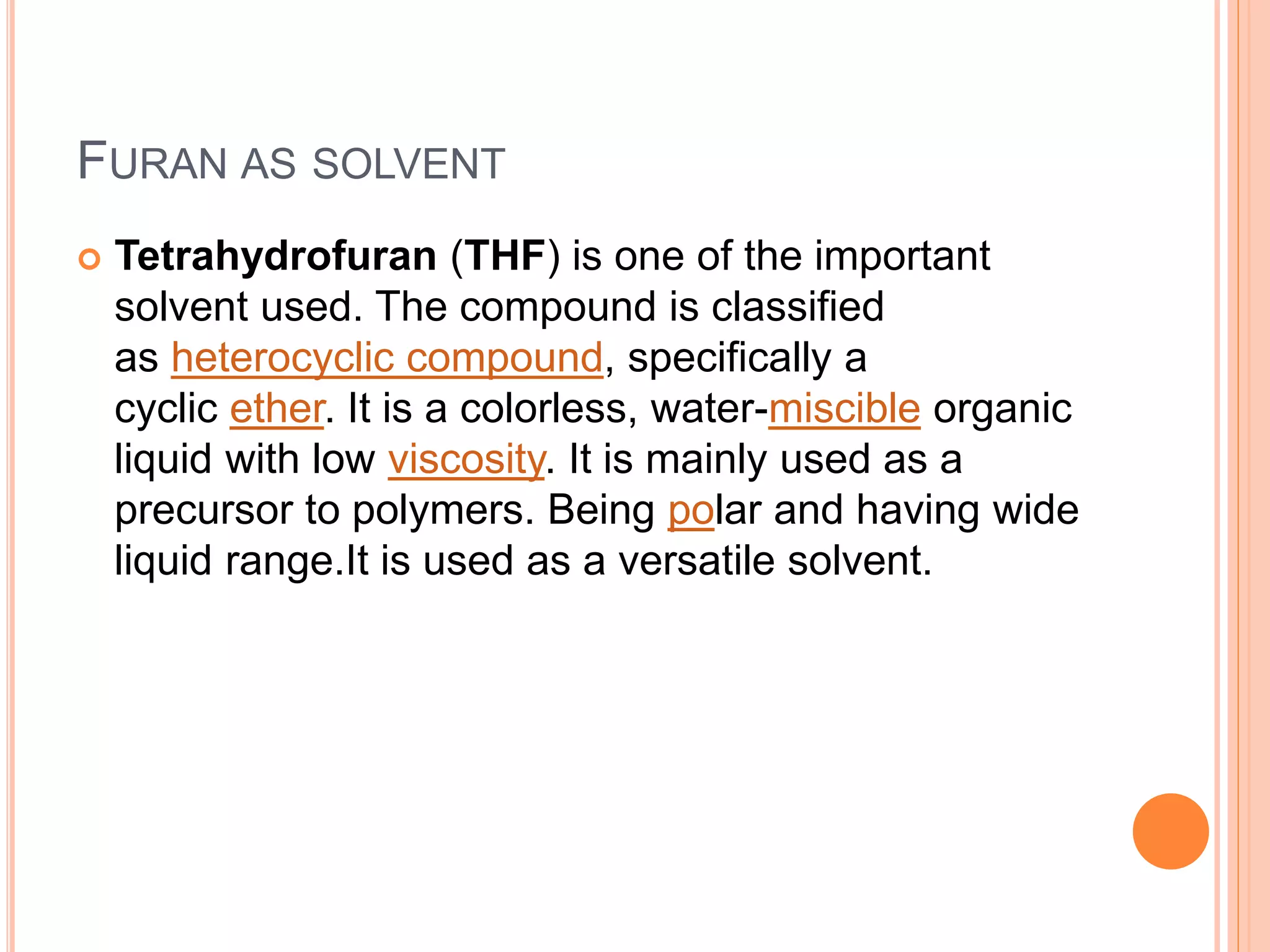 FURAN AS SOLVENT
 Tetrahydrofuran (THF) is one of the important
solvent used. The compound is classified
as heterocyclic compound, specifically a
cyclic ether. It is a colorless, water-miscible organic
liquid with low viscosity. It is mainly used as a
precursor to polymers. Being polar and having wide
liquid range.It is used as a versatile solvent.
 