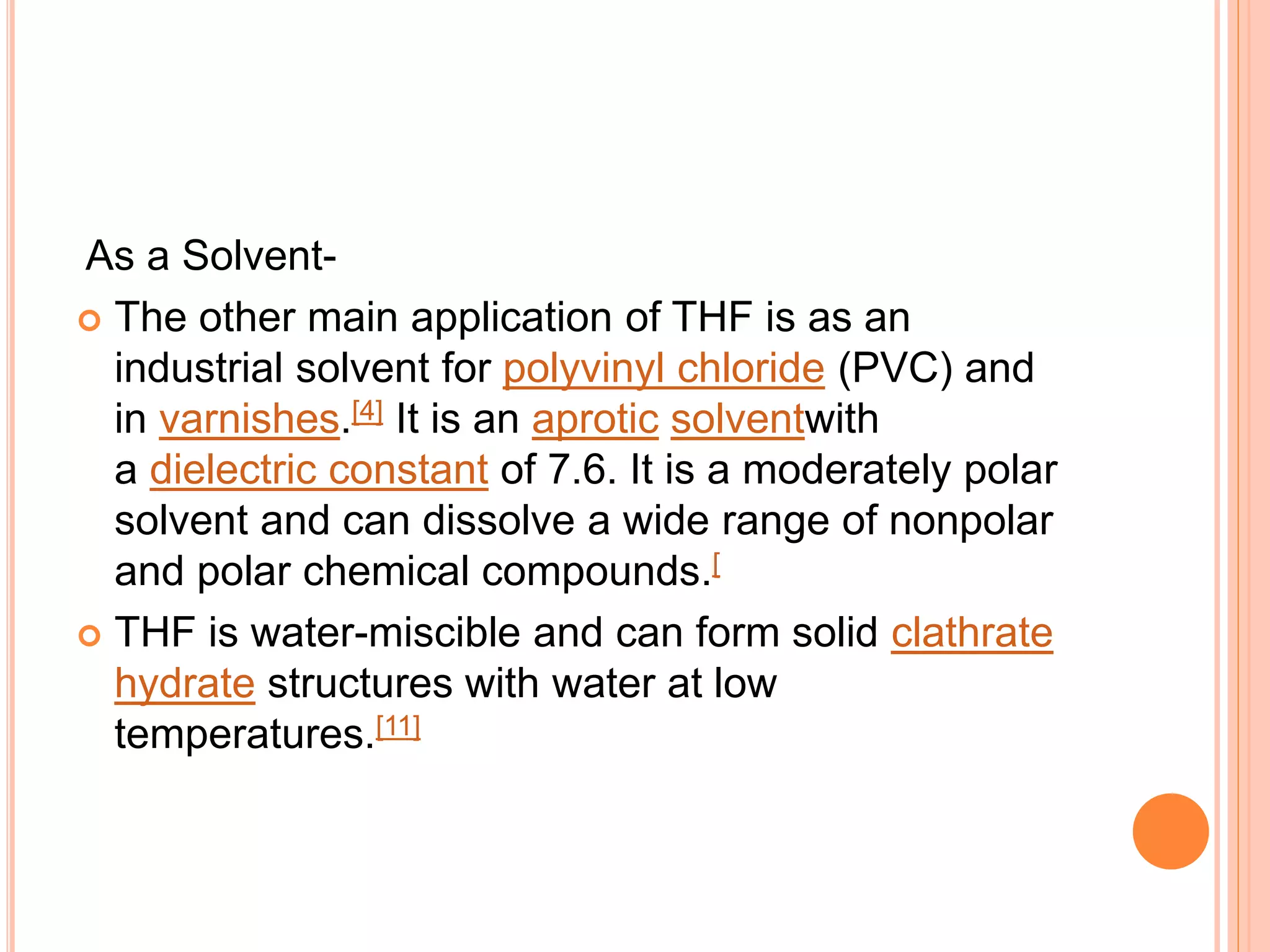 As a Solvent-
 The other main application of THF is as an
industrial solvent for polyvinyl chloride (PVC) and
in varnishes.[4] It is an aprotic solventwith
a dielectric constant of 7.6. It is a moderately polar
solvent and can dissolve a wide range of nonpolar
and polar chemical compounds.[
 THF is water-miscible and can form solid clathrate
hydrate structures with water at low
temperatures.[11]
 