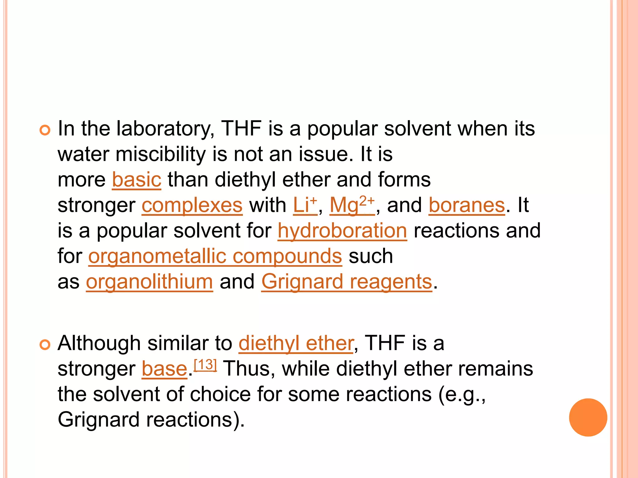  In the laboratory, THF is a popular solvent when its
water miscibility is not an issue. It is
more basic than diethyl ether and forms
stronger complexes with Li+, Mg2+, and boranes. It
is a popular solvent for hydroboration reactions and
for organometallic compounds such
as organolithium and Grignard reagents.
 Although similar to diethyl ether, THF is a
stronger base.[13] Thus, while diethyl ether remains
the solvent of choice for some reactions (e.g.,
Grignard reactions).
 