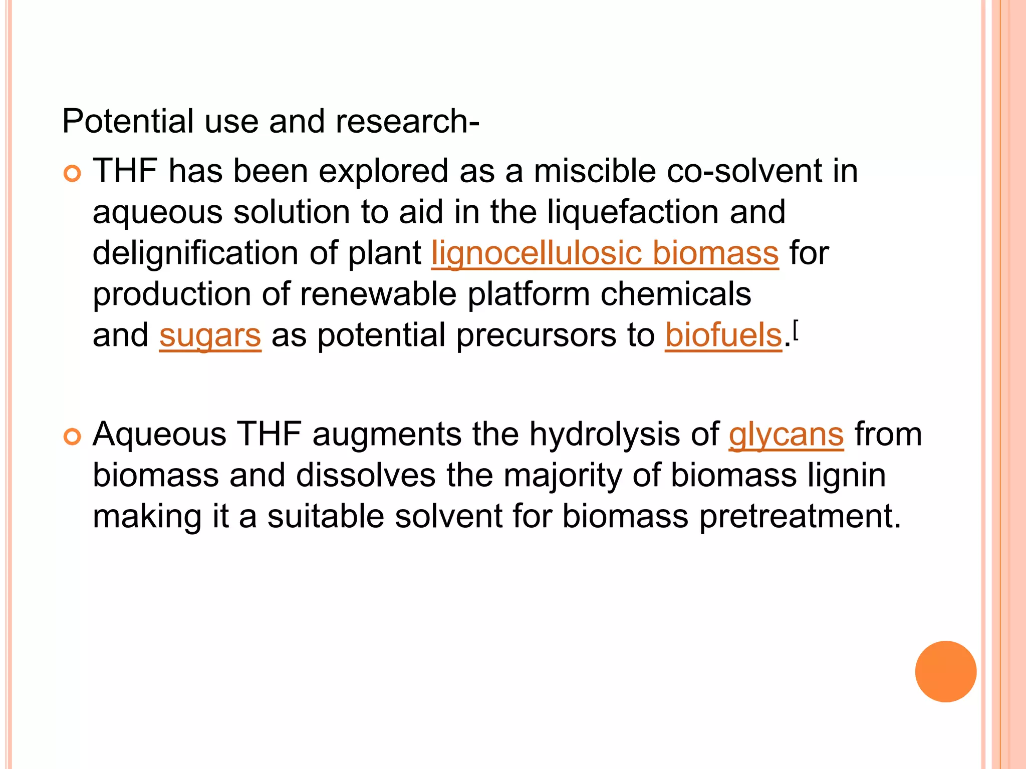 Potential use and research-
 THF has been explored as a miscible co-solvent in
aqueous solution to aid in the liquefaction and
delignification of plant lignocellulosic biomass for
production of renewable platform chemicals
and sugars as potential precursors to biofuels.[
 Aqueous THF augments the hydrolysis of glycans from
biomass and dissolves the majority of biomass lignin
making it a suitable solvent for biomass pretreatment.
 