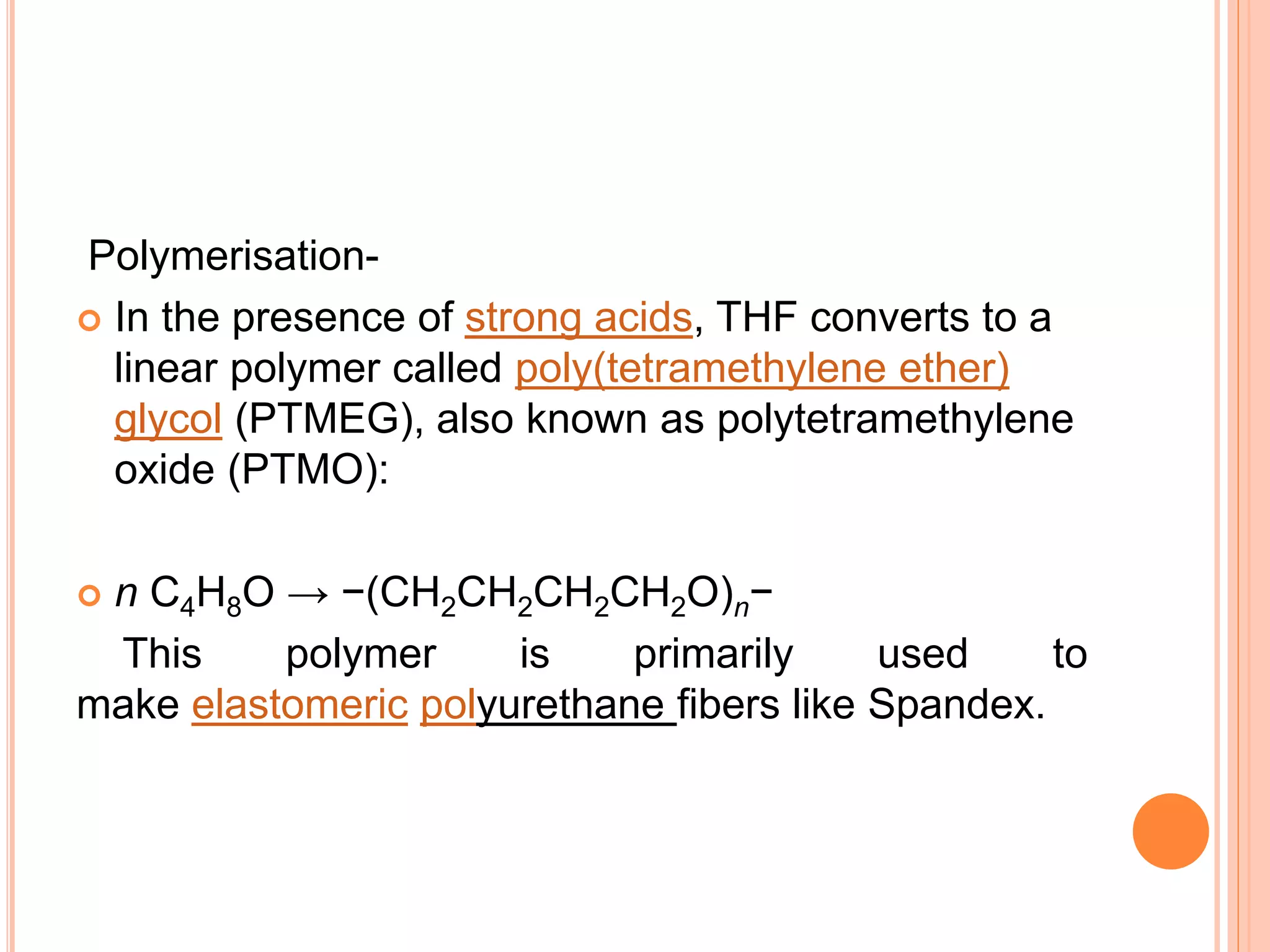 Polymerisation-
 In the presence of strong acids, THF converts to a
linear polymer called poly(tetramethylene ether)
glycol (PTMEG), also known as polytetramethylene
oxide (PTMO):
 n C4H8O → −(CH2CH2CH2CH2O)n−
This polymer is primarily used to
make elastomeric polyurethane fibers like Spandex.
 