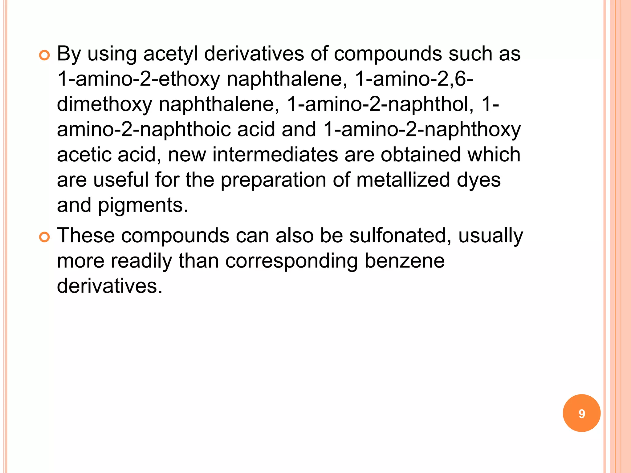  By using acetyl derivatives of compounds such as
1-amino-2-ethoxy naphthalene, 1-amino-2,6-
dimethoxy naphthalene, 1-amino-2-naphthol, 1-
amino-2-naphthoic acid and 1-amino-2-naphthoxy
acetic acid, new intermediates are obtained which
are useful for the preparation of metallized dyes
and pigments.
 These compounds can also be sulfonated, usually
more readily than corresponding benzene
derivatives.
9
 