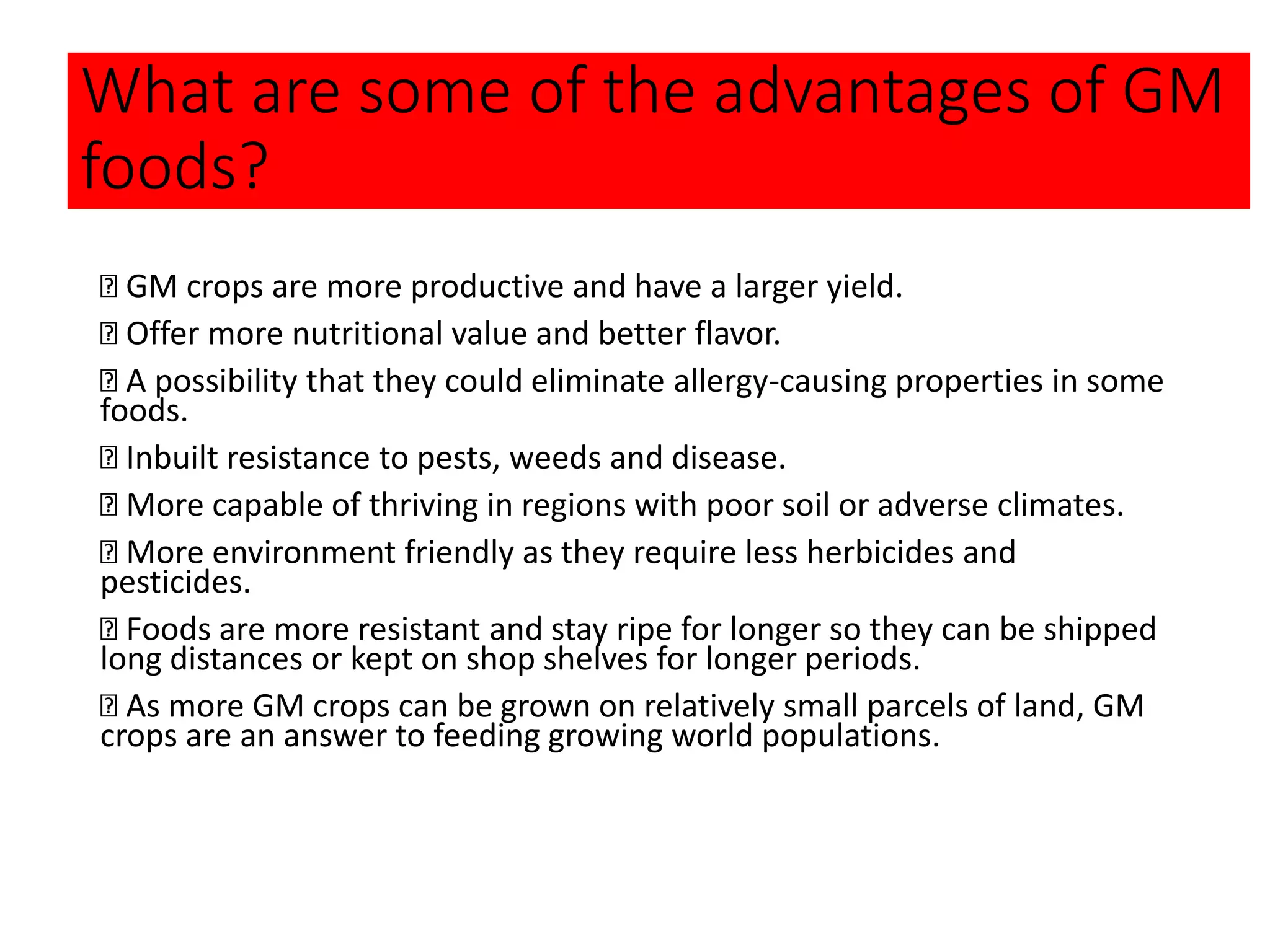 What are some of the advantages of GM
foods?
GM crops are more productive and have a larger yield.
Offer more nutritional value and better flavor.
A possibility that they could eliminate allergy-causing properties in some
foods.
Inbuilt resistance to pests, weeds and disease.
More capable of thriving in regions with poor soil or adverse climates.
More environment friendly as they require less herbicides and
pesticides.
Foods are more resistant and stay ripe for longer so they can be shipped
long distances or kept on shop shelves for longer periods.
As more GM crops can be grown on relatively small parcels of land, GM
crops are an answer to feeding growing world populations.
 