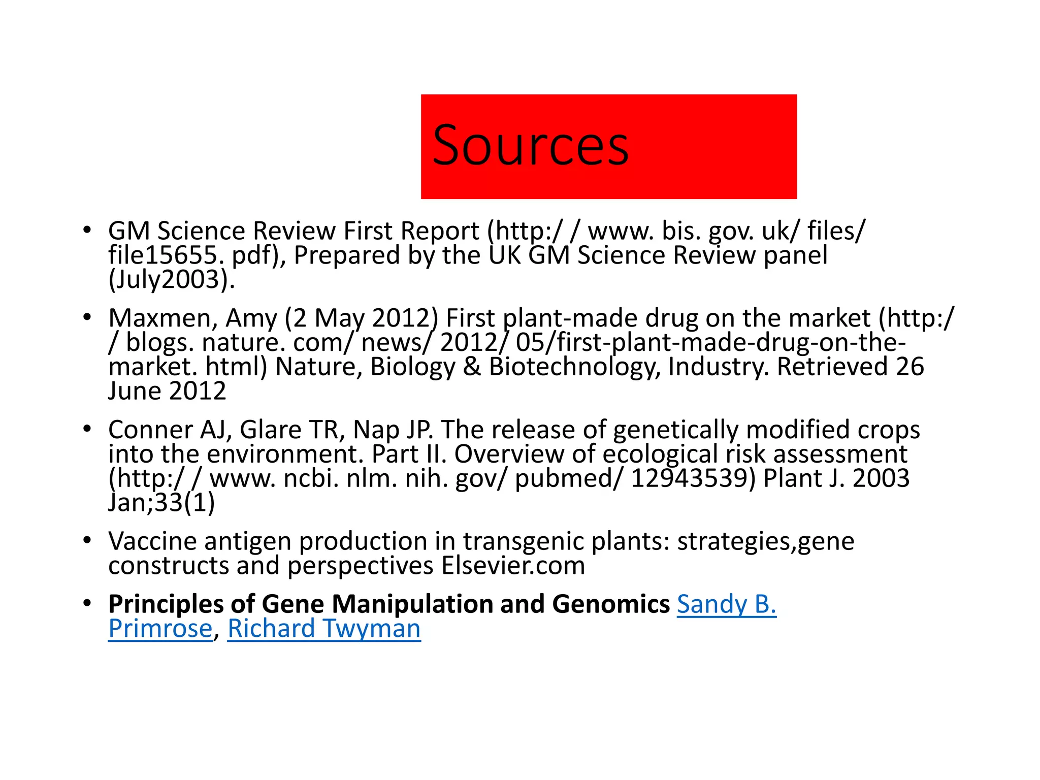 Sources
• GM Science Review First Report (http:/ / www. bis. gov. uk/ files/
file15655. pdf), Prepared by the UK GM Science Review panel
(July2003).
• Maxmen, Amy (2 May 2012) First plant-made drug on the market (http:/
/ blogs. nature. com/ news/ 2012/ 05/first-plant-made-drug-on-the-
market. html) Nature, Biology & Biotechnology, Industry. Retrieved 26
June 2012
• Conner AJ, Glare TR, Nap JP. The release of genetically modified crops
into the environment. Part II. Overview of ecological risk assessment
(http:/ / www. ncbi. nlm. nih. gov/ pubmed/ 12943539) Plant J. 2003
Jan;33(1)
• Vaccine antigen production in transgenic plants: strategies,gene
constructs and perspectives Elsevier.com
• Principles of Gene Manipulation and Genomics Sandy B.
Primrose, Richard Twyman
 