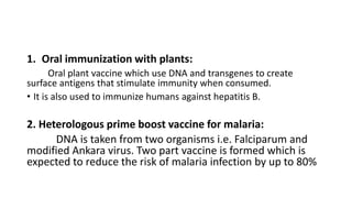 1. Oral immunization with plants:
Oral plant vaccine which use DNA and transgenes to create
surface antigens that stimulate immunity when consumed.
• It is also used to immunize humans against hepatitis B.
2. Heterologous prime boost vaccine for malaria:
DNA is taken from two organisms i.e. Falciparum and
modified Ankara virus. Two part vaccine is formed which is
expected to reduce the risk of malaria infection by up to 80%
 