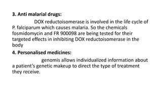 3. Anti malarial drugs:
DOX reductoisomerase is involved in the life cycle of
P. falciparum which causes malaria. So the chemicals
fosmidomycin and FR 900098 are being tested for their
targeted effects in inhibiting DOX reductoisomerase in the
body
4. Personalised medicines:
genomis allows individualized information about
a patient’s genetic makeup to direct the type of treatment
they receive.
 