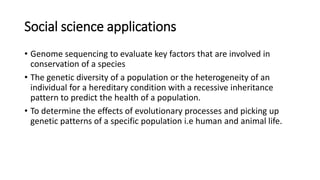 Social science applications
• Genome sequencing to evaluate key factors that are involved in
conservation of a species
• The genetic diversity of a population or the heterogeneity of an
individual for a hereditary condition with a recessive inheritance
pattern to predict the health of a population.
• To determine the effects of evolutionary processes and picking up
genetic patterns of a specific population i.e human and animal life.
 