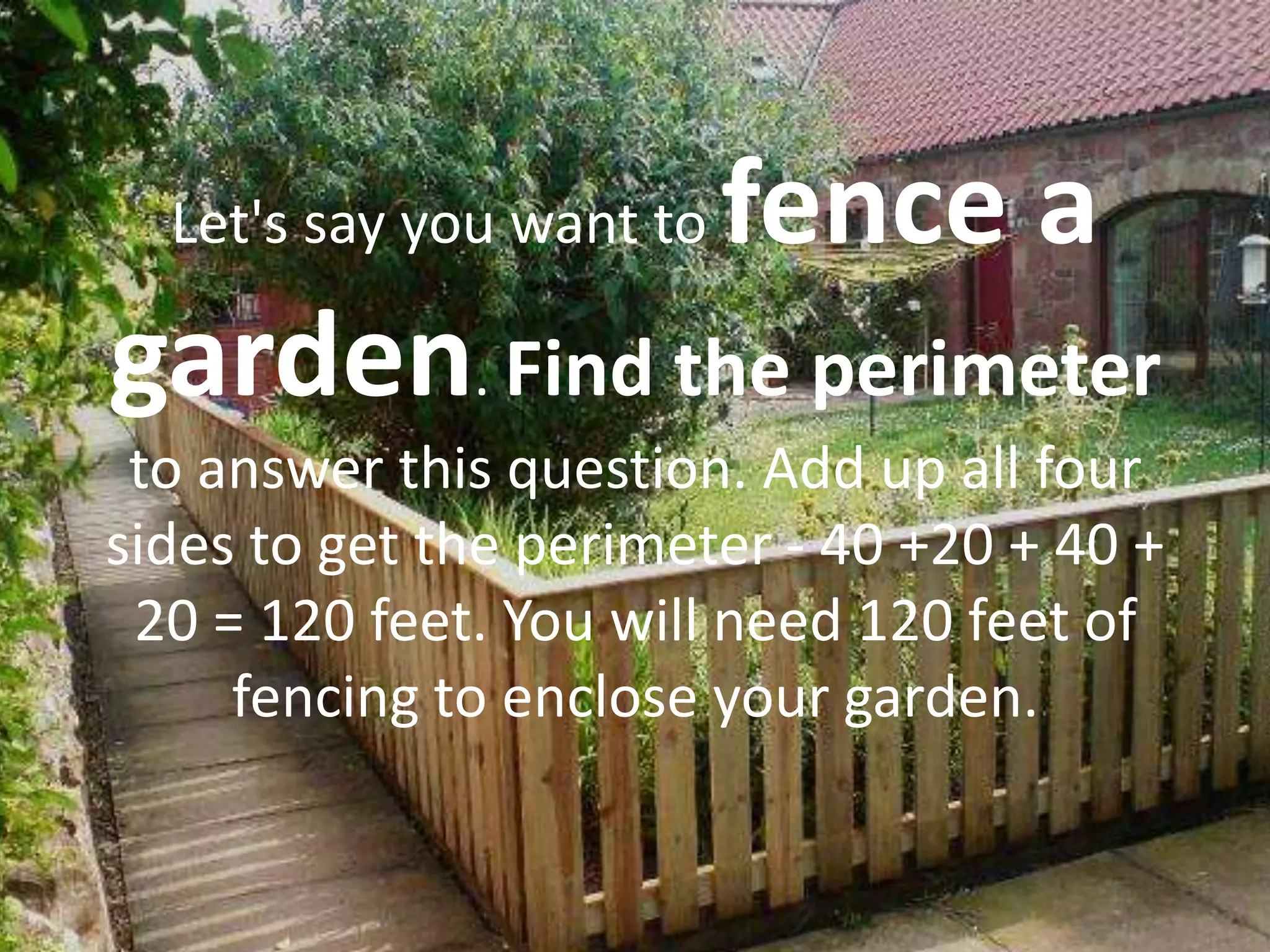 Let's say you want to   fence a
garden. Find the perimeter
 to answer this question. Add up all four
sides to get the perimeter - 40 +20 + 40 +
 20 = 120 feet. You will need 120 feet of
     fencing to enclose your garden.
 